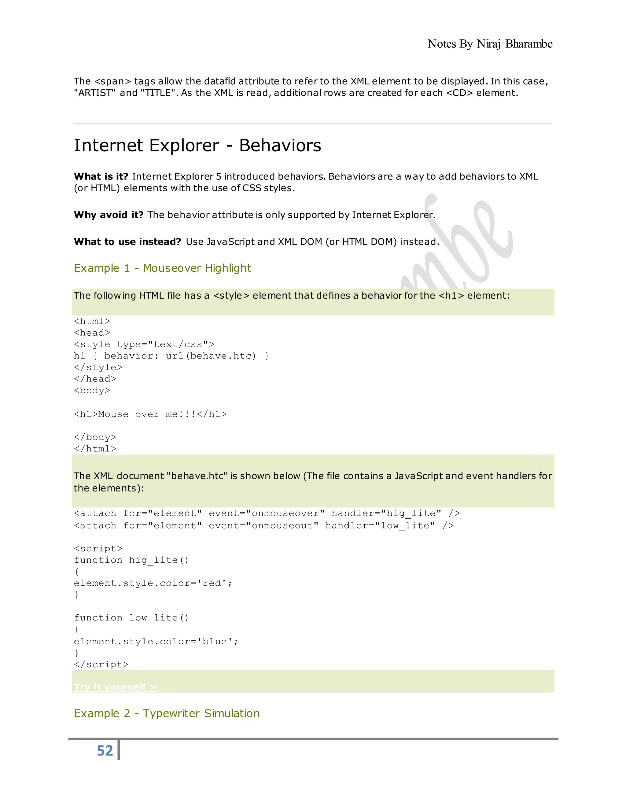 Notes By Niraj Bharambe
52
The <span> tags allow the datafld attribute to refer to the XML element to be displayed. In this case,
"ARTIST" and "TITLE". As the XML is read, additional rows are created for each <CD> element.
Internet Explorer - Behaviors
What is it? Internet Explorer 5 introduced behaviors. Behaviors are a way to add behaviors to XML
(or HTML) elements with the use of CSS styles.
Why avoid it? The behavior attribute is only supported by Internet Explorer.
What to use instead? Use JavaScript and XML DOM (or HTML DOM) instead.
Example 1 - Mouseover Highlight
The following HTML file has a <style> element that defines a behavior for the <h1> element:
<html>
<head>
<style type="text/css">
h1 { behavior: url(behave.htc) }
</style>
</head>
<body>
<h1>Mouse over me!!!</h1>
</body>
</html>
The XML document "behave.htc" is shown below (The file contains a JavaScript and event handlers for
the elements):
<attach for="element" event="onmouseover" handler="hig_lite" />
<attach for="element" event="onmouseout" handler="low_lite" />
<script>
function hig_lite()
{
element.style.color='red';
}
function low_lite()
{
element.style.color='blue';
}
</script>
Try it yourself »
Example 2 - Typewriter Simulation
 