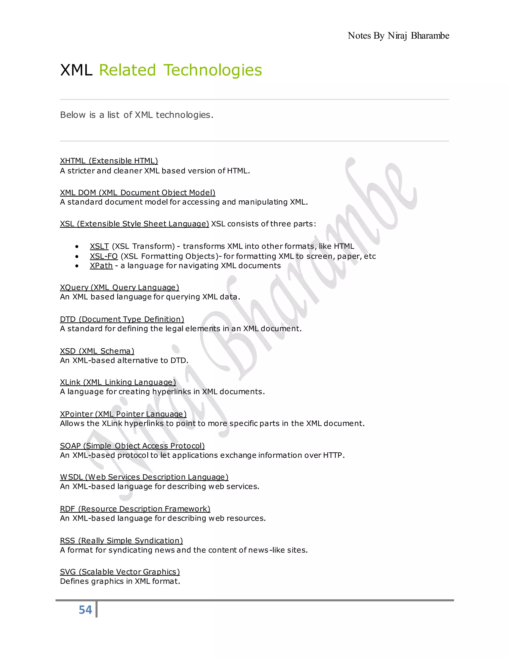 Notes By Niraj Bharambe
54
XML Related Technologies
Below is a list of XML technologies.
XHTML (Extensible HTML)
A stricter and cleaner XML based version of HTML.
XML DOM (XML Document Object Model)
A standard document model for accessing and manipulating XML.
XSL (Extensible Style Sheet Language) XSL consists of three parts:
 XSLT (XSL Transform) - transforms XML into other formats, like HTML
 XSL-FO (XSL Formatting Objects)- for formatting XML to screen, paper, etc
 XPath - a language for navigating XML documents
XQuery (XML Query Language)
An XML based language for querying XML data.
DTD (Document Type Definition)
A standard for defining the legal elements in an XML document.
XSD (XML Schema)
An XML-based alternative to DTD.
XLink (XML Linking Language)
A language for creating hyperlinks in XML documents.
XPointer (XML Pointer Language)
Allows the XLink hyperlinks to point to more specific parts in the XML document.
SOAP (Simple Object Access Protocol)
An XML-based protocol to let applications exchange information over HTTP.
WSDL (Web Services Description Language)
An XML-based language for describing web services.
RDF (Resource Description Framework)
An XML-based language for describing web resources.
RSS (Really Simple Syndication)
A format for syndicating news and the content of news-like sites.
SVG (Scalable Vector Graphics)
Defines graphics in XML format.
 