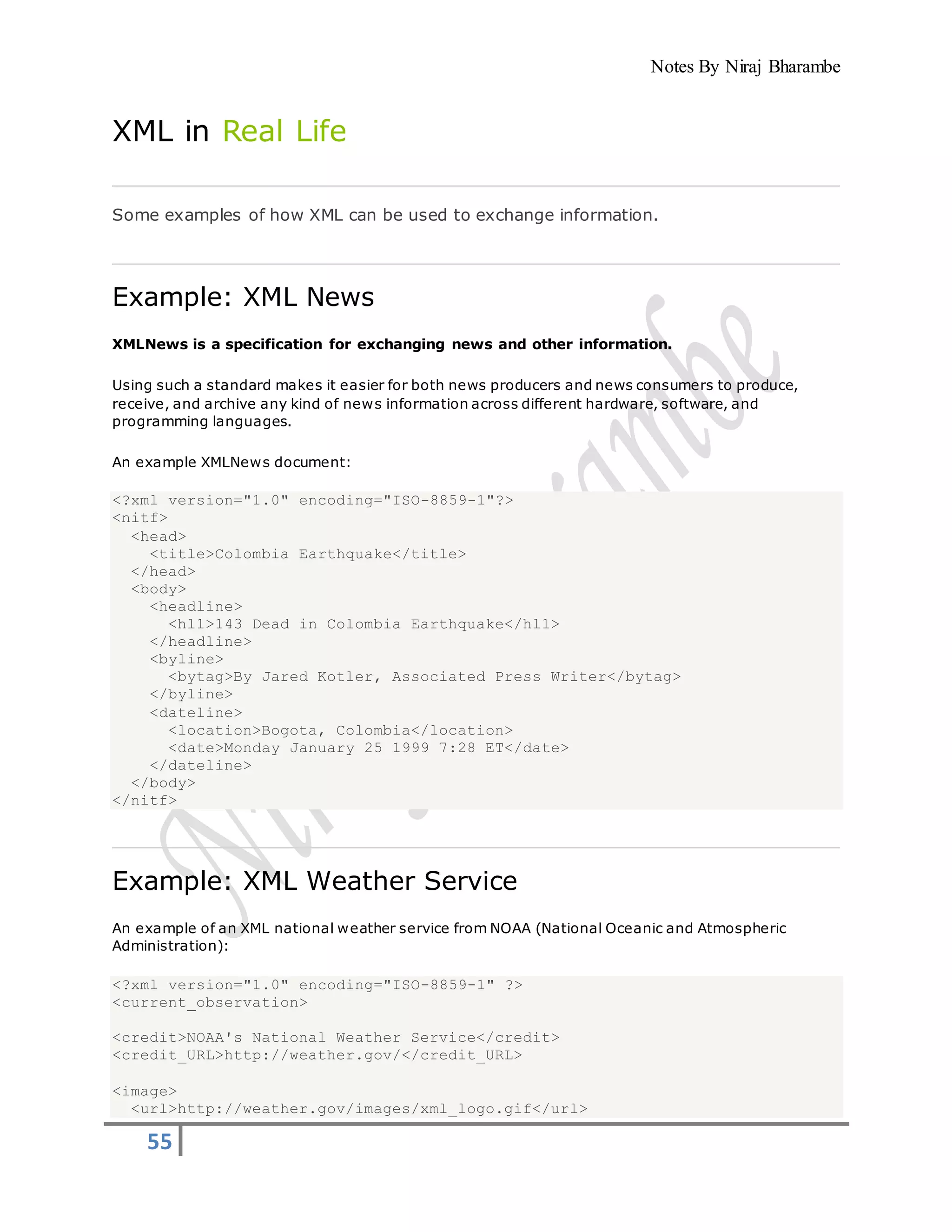 Notes By Niraj Bharambe
55
XML in Real Life
Some examples of how XML can be used to exchange information.
Example: XML News
XMLNews is a specification for exchanging news and other information.
Using such a standard makes it easier for both news producers and news consumers to produce,
receive, and archive any kind of news information across different hardware, software, and
programming languages.
An example XMLNews document:
<?xml version="1.0" encoding="ISO-8859-1"?>
<nitf>
<head>
<title>Colombia Earthquake</title>
</head>
<body>
<headline>
<hl1>143 Dead in Colombia Earthquake</hl1>
</headline>
<byline>
<bytag>By Jared Kotler, Associated Press Writer</bytag>
</byline>
<dateline>
<location>Bogota, Colombia</location>
<date>Monday January 25 1999 7:28 ET</date>
</dateline>
</body>
</nitf>
Example: XML Weather Service
An example of an XML national weather service from NOAA (National Oceanic and Atmospheric
Administration):
<?xml version="1.0" encoding="ISO-8859-1" ?>
<current_observation>
<credit>NOAA's National Weather Service</credit>
<credit_URL>http://weather.gov/</credit_URL>
<image>
<url>http://weather.gov/images/xml_logo.gif</url>
 
