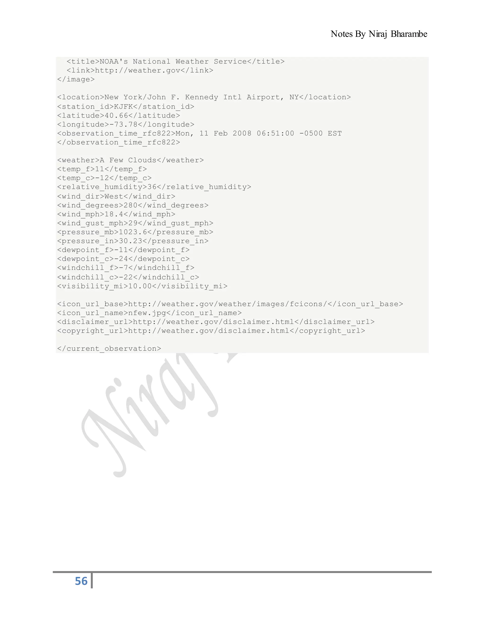 Notes By Niraj Bharambe
56
<title>NOAA's National Weather Service</title>
<link>http://weather.gov</link>
</image>
<location>New York/John F. Kennedy Intl Airport, NY</location>
<station_id>KJFK</station_id>
<latitude>40.66</latitude>
<longitude>-73.78</longitude>
<observation_time_rfc822>Mon, 11 Feb 2008 06:51:00 -0500 EST
</observation_time_rfc822>
<weather>A Few Clouds</weather>
<temp_f>11</temp_f>
<temp_c>-12</temp_c>
<relative_humidity>36</relative_humidity>
<wind_dir>West</wind_dir>
<wind_degrees>280</wind_degrees>
<wind_mph>18.4</wind_mph>
<wind_gust_mph>29</wind_gust_mph>
<pressure_mb>1023.6</pressure_mb>
<pressure_in>30.23</pressure_in>
<dewpoint_f>-11</dewpoint_f>
<dewpoint_c>-24</dewpoint_c>
<windchill_f>-7</windchill_f>
<windchill_c>-22</windchill_c>
<visibility_mi>10.00</visibility_mi>
<icon_url_base>http://weather.gov/weather/images/fcicons/</icon_url_base>
<icon_url_name>nfew.jpg</icon_url_name>
<disclaimer_url>http://weather.gov/disclaimer.html</disclaimer_url>
<copyright_url>http://weather.gov/disclaimer.html</copyright_url>
</current_observation>
 