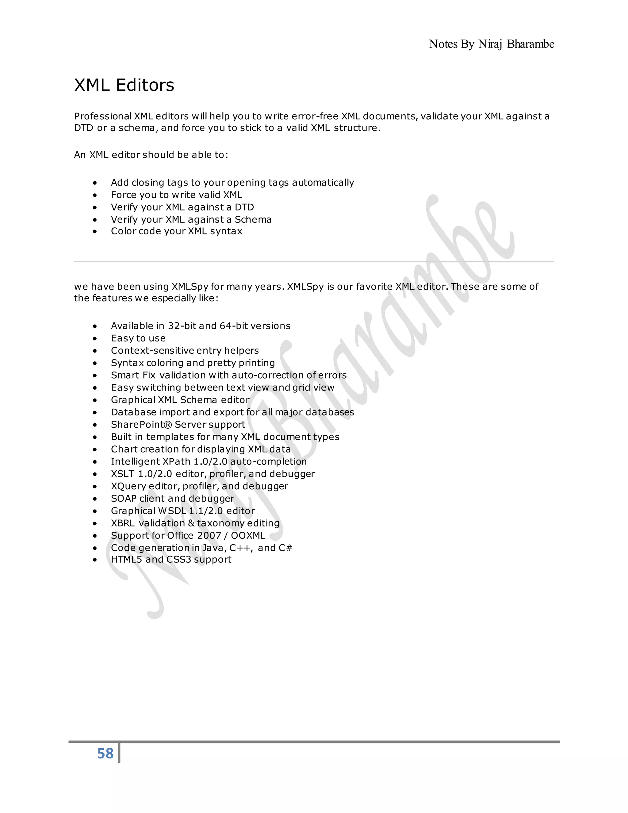 Notes By Niraj Bharambe
58
XML Editors
Professional XML editors will help you to write error-free XML documents, validate your XML against a
DTD or a schema, and force you to stick to a valid XML structure.
An XML editor should be able to:
 Add closing tags to your opening tags automatically
 Force you to write valid XML
 Verify your XML against a DTD
 Verify your XML against a Schema
 Color code your XML syntax
we have been using XMLSpy for many years. XMLSpy is our favorite XML editor. These are some of
the features we especially like:
 Available in 32-bit and 64-bit versions
 Easy to use
 Context-sensitive entry helpers
 Syntax coloring and pretty printing
 Smart Fix validation with auto-correction of errors
 Easy switching between text view and grid view
 Graphical XML Schema editor
 Database import and export for all major databases
 SharePoint® Server support
 Built in templates for many XML document types
 Chart creation for displaying XML data
 Intelligent XPath 1.0/2.0 auto-completion
 XSLT 1.0/2.0 editor, profiler, and debugger
 XQuery editor, profiler, and debugger
 SOAP client and debugger
 Graphical WSDL 1.1/2.0 editor
 XBRL validation & taxonomy editing
 Support for Office 2007 / OOXML
 Code generation in Java, C++, and C#
 HTML5 and CSS3 support
 