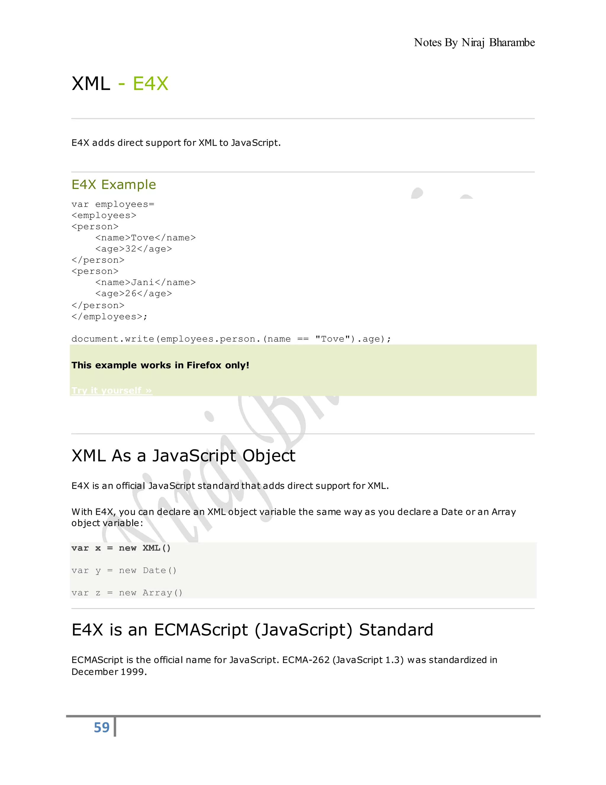 Notes By Niraj Bharambe
59
XML - E4X
E4X adds direct support for XML to JavaScript.
E4X Example
var employees=
<employees>
<person>
<name>Tove</name>
<age>32</age>
</person>
<person>
<name>Jani</name>
<age>26</age>
</person>
</employees>;
document.write(employees.person.(name == "Tove").age);
This example works in Firefox only!
Try it yourself »
XML As a JavaScript Object
E4X is an official JavaScript standard that adds direct support for XML.
With E4X, you can declare an XML object variable the same way as you declare a Date or an Array
object variable:
var x = new XML()
var y = new Date()
var z = new Array()
E4X is an ECMAScript (JavaScript) Standard
ECMAScript is the official name for JavaScript. ECMA-262 (JavaScript 1.3) was standardized in
December 1999.
 
