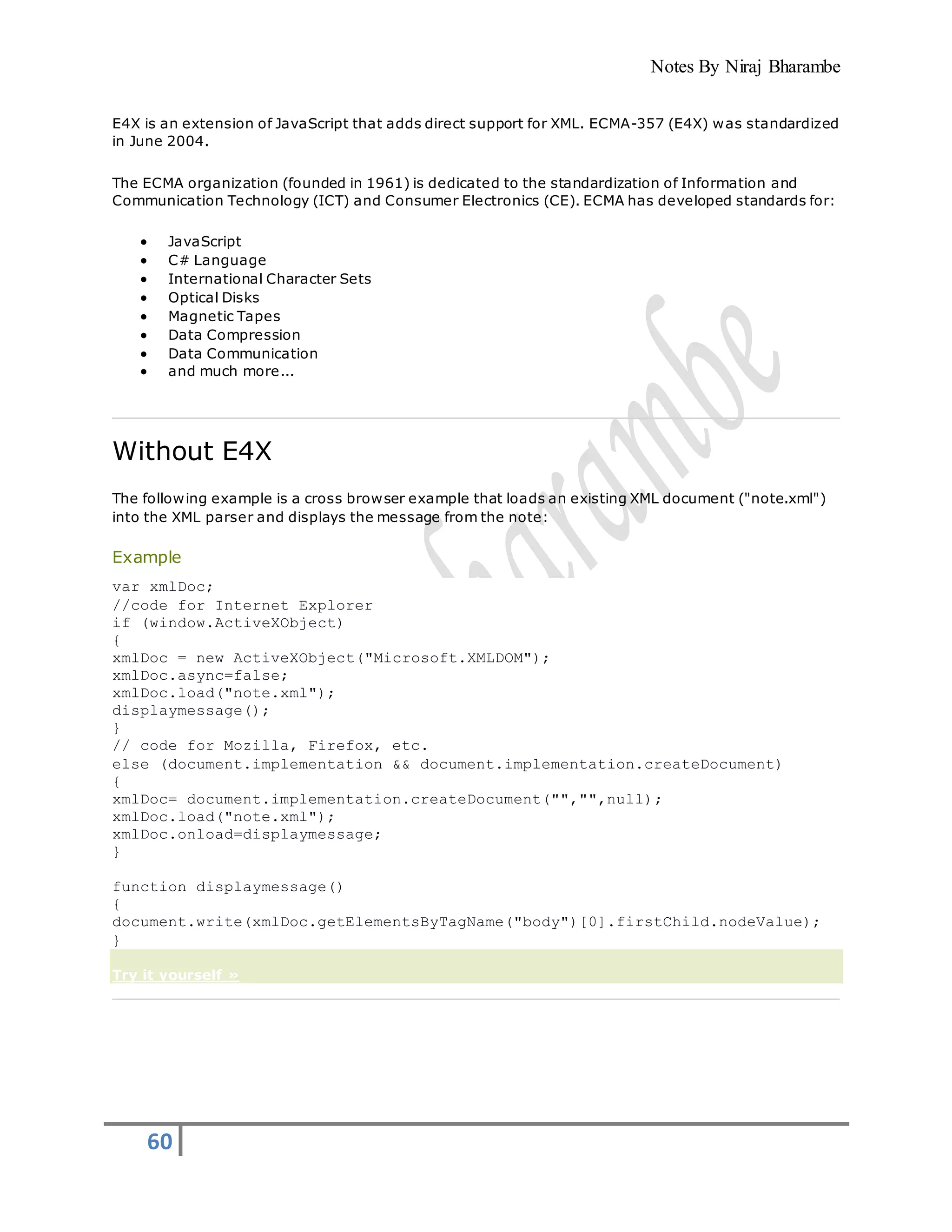 Notes By Niraj Bharambe
60
E4X is an extension of JavaScript that adds direct support for XML. ECMA-357 (E4X) was standardized
in June 2004.
The ECMA organization (founded in 1961) is dedicated to the standardization of Information and
Communication Technology (ICT) and Consumer Electronics (CE). ECMA has developed standards for:
 JavaScript
 C# Language
 International Character Sets
 Optical Disks
 Magnetic Tapes
 Data Compression
 Data Communication
 and much more...
Without E4X
The following example is a cross browser example that loads an existing XML document ("note.xml")
into the XML parser and displays the message from the note:
Example
var xmlDoc;
//code for Internet Explorer
if (window.ActiveXObject)
{
xmlDoc = new ActiveXObject("Microsoft.XMLDOM");
xmlDoc.async=false;
xmlDoc.load("note.xml");
displaymessage();
}
// code for Mozilla, Firefox, etc.
else (document.implementation && document.implementation.createDocument)
{
xmlDoc= document.implementation.createDocument("","",null);
xmlDoc.load("note.xml");
xmlDoc.onload=displaymessage;
}
function displaymessage()
{
document.write(xmlDoc.getElementsByTagName("body")[0].firstChild.nodeValue);
}
Try it yourself »
 