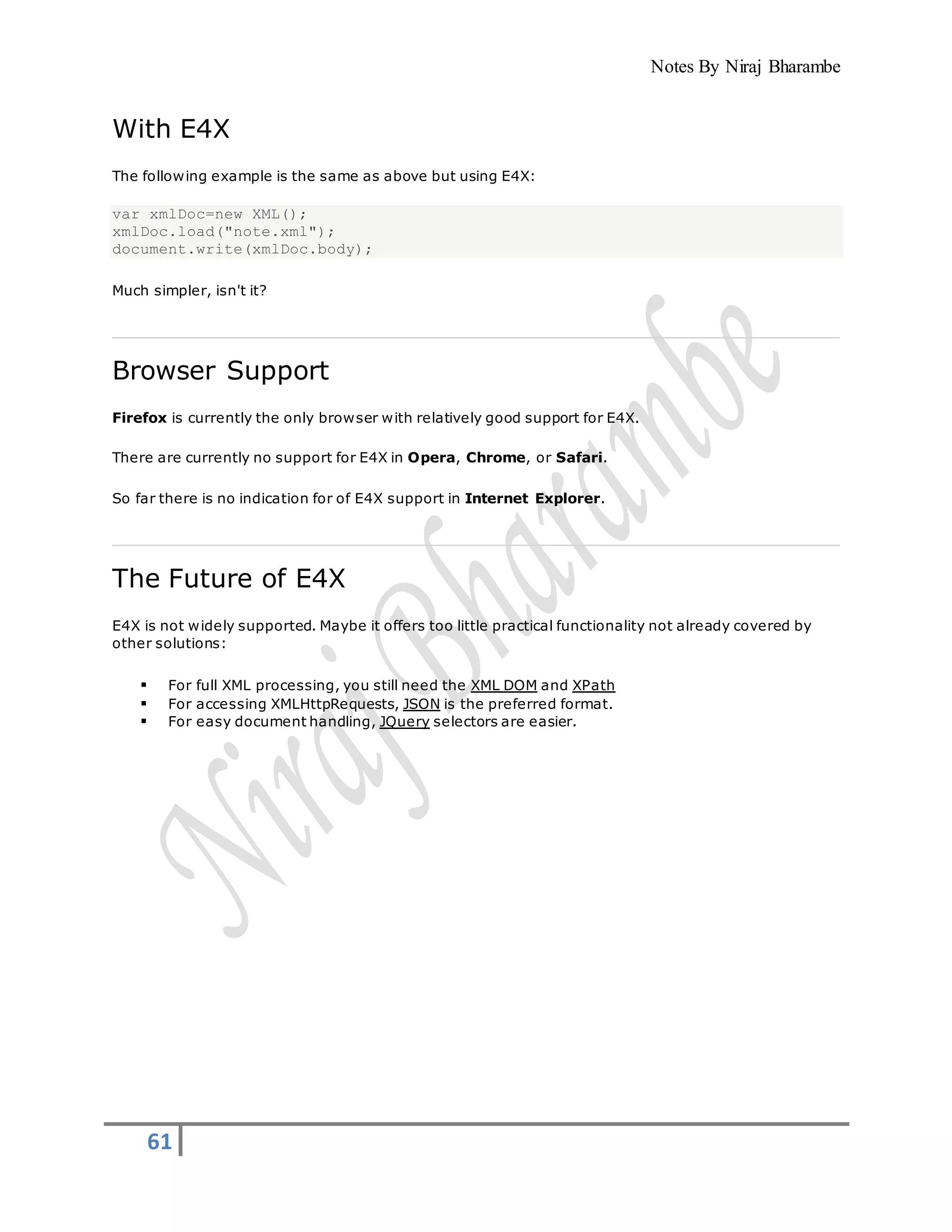 Notes By Niraj Bharambe
61
With E4X
The following example is the same as above but using E4X:
var xmlDoc=new XML();
xmlDoc.load("note.xml");
document.write(xmlDoc.body);
Much simpler, isn't it?
Browser Support
Firefox is currently the only browser with relatively good support for E4X.
There are currently no support for E4X in Opera, Chrome, or Safari.
So far there is no indication for of E4X support in Internet Explorer.
The Future of E4X
E4X is not widely supported. Maybe it offers too little practical functionality not already covered by
other solutions:
 For full XML processing, you still need the XML DOM and XPath
 For accessing XMLHttpRequests, JSON is the preferred format.
 For easy document handling, JQuery selectors are easier.
 