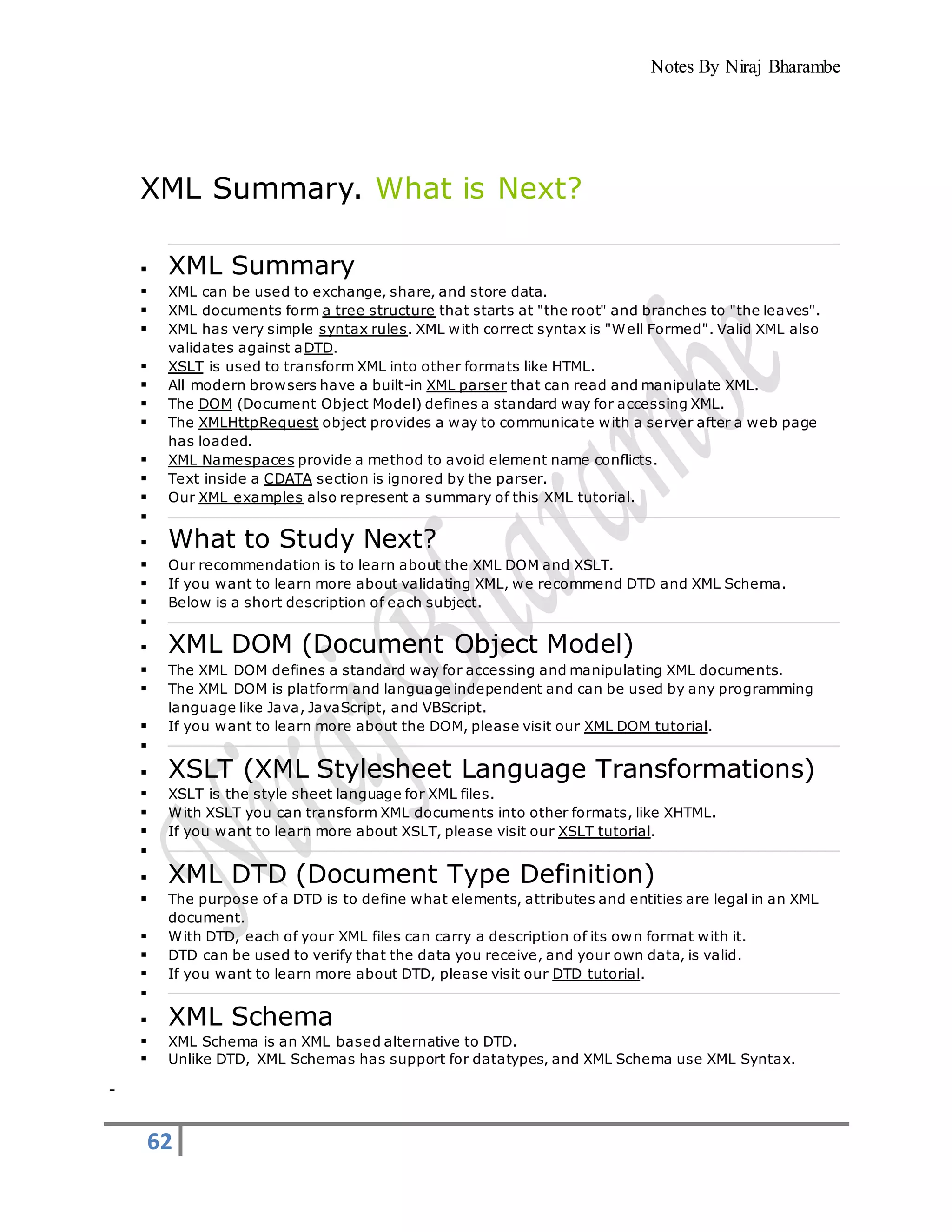 Notes By Niraj Bharambe
62
XML Summary. What is Next?
 XML Summary
 XML can be used to exchange, share, and store data.
 XML documents form a tree structure that starts at "the root" and branches to "the leaves".
 XML has very simple syntax rules. XML with correct syntax is "Well Formed". Valid XML also
validates against aDTD.
 XSLT is used to transform XML into other formats like HTML.
 All modern browsers have a built-in XML parser that can read and manipulate XML.
 The DOM (Document Object Model) defines a standard way for accessing XML.
 The XMLHttpRequest object provides a way to communicate with a server after a web page
has loaded.
 XML Namespaces provide a method to avoid element name conflicts.
 Text inside a CDATA section is ignored by the parser.
 Our XML examples also represent a summary of this XML tutorial.

 What to Study Next?
 Our recommendation is to learn about the XML DOM and XSLT.
 If you want to learn more about validating XML, we recommend DTD and XML Schema.
 Below is a short description of each subject.

 XML DOM (Document Object Model)
 The XML DOM defines a standard way for accessing and manipulating XML documents.
 The XML DOM is platform and language independent and can be used by any programming
language like Java, JavaScript, and VBScript.
 If you want to learn more about the DOM, please visit our XML DOM tutorial.

 XSLT (XML Stylesheet Language Transformations)
 XSLT is the style sheet language for XML files.
 With XSLT you can transform XML documents into other formats, like XHTML.
 If you want to learn more about XSLT, please visit our XSLT tutorial.

 XML DTD (Document Type Definition)
 The purpose of a DTD is to define what elements, attributes and entities are legal in an XML
document.
 With DTD, each of your XML files can carry a description of its own format with it.
 DTD can be used to verify that the data you receive, and your own data, is valid.
 If you want to learn more about DTD, please visit our DTD tutorial.

 XML Schema
 XML Schema is an XML based alternative to DTD.
 Unlike DTD, XML Schemas has support for datatypes, and XML Schema use XML Syntax.
 