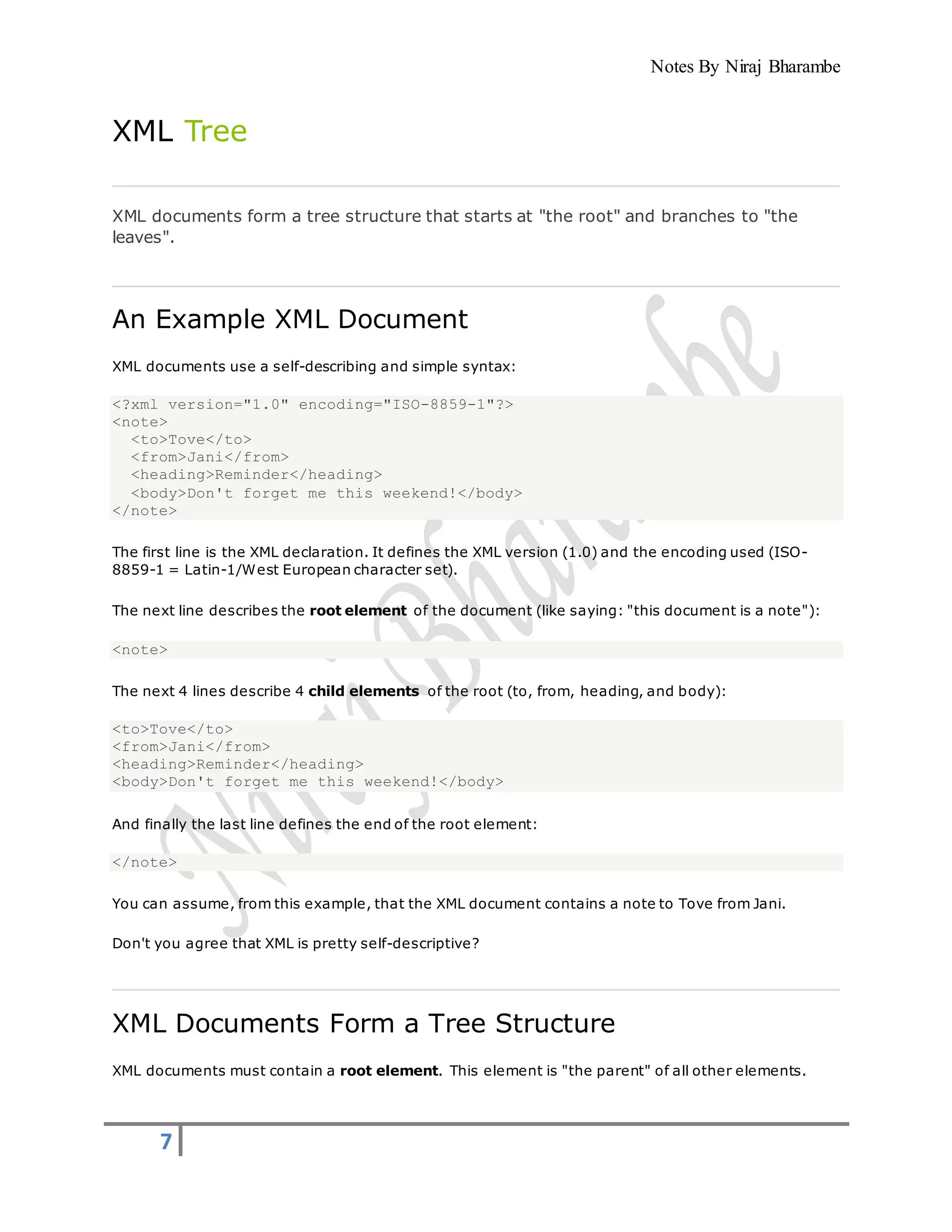 Notes By Niraj Bharambe
7
XML Tree
XML documents form a tree structure that starts at "the root" and branches to "the
leaves".
An Example XML Document
XML documents use a self-describing and simple syntax:
<?xml version="1.0" encoding="ISO-8859-1"?>
<note>
<to>Tove</to>
<from>Jani</from>
<heading>Reminder</heading>
<body>Don't forget me this weekend!</body>
</note>
The first line is the XML declaration. It defines the XML version (1.0) and the encoding used (ISO-
8859-1 = Latin-1/West European character set).
The next line describes the root element of the document (like saying: "this document is a note"):
<note>
The next 4 lines describe 4 child elements of the root (to, from, heading, and body):
<to>Tove</to>
<from>Jani</from>
<heading>Reminder</heading>
<body>Don't forget me this weekend!</body>
And finally the last line defines the end of the root element:
</note>
You can assume, from this example, that the XML document contains a note to Tove from Jani.
Don't you agree that XML is pretty self-descriptive?
XML Documents Form a Tree Structure
XML documents must contain a root element. This element is "the parent" of all other elements.
 