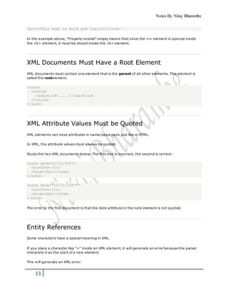 Notes By Niraj Bharambe
11
<b><i>This text is bold and italic</i></b>
In the example above, "Properly nested" simply means that since the <i> element is opened inside
the <b> element, it must be closed inside the <b> element.
XML Documents Must Have a Root Element
XML documents must contain one element that is the parent of all other elements. This element is
called the rootelement.
<root>
<child>
<subchild>.....</subchild>
</child>
</root>
XML Attribute Values Must be Quoted
XML elements can have attributes in name/value pairs just like in HTML.
In XML, the attribute values must always be quoted.
Study the two XML documents below. The first one is incorrect, the second is correct:
<note date=12/11/2007>
<to>Tove</to>
<from>Jani</from>
</note>
<note date="12/11/2007">
<to>Tove</to>
<from>Jani</from>
</note>
The error in the first document is that the date attribute in the note element is not quoted.
Entity References
Some characters have a special meaning in XML.
If you place a character like "<" inside an XML element, it will generate an error because the parser
interprets it as the start of a new element.
This will generate an XML error:
 