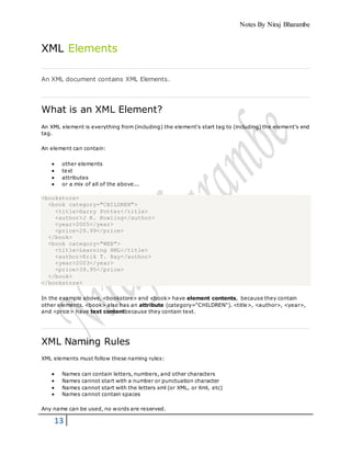 Notes By Niraj Bharambe
13
XML Elements
An XML document contains XML Elements.
What is an XML Element?
An XML element is everything from (including) the element's start tag to (including) the element's end
tag.
An element can contain:
 other elements
 text
 attributes
 or a mix of all of the above...
<bookstore>
<book category="CHILDREN">
<title>Harry Potter</title>
<author>J K. Rowling</author>
<year>2005</year>
<price>29.99</price>
</book>
<book category="WEB">
<title>Learning XML</title>
<author>Erik T. Ray</author>
<year>2003</year>
<price>39.95</price>
</book>
</bookstore>
In the example above, <bookstore> and <book> have element contents, because they contain
other elements. <book> also has an attribute (category="CHILDREN"). <title>, <author>, <year>,
and <price> have text contentbecause they contain text.
XML Naming Rules
XML elements must follow these naming rules:
 Names can contain letters, numbers, and other characters
 Names cannot start with a number or punctuation character
 Names cannot start with the letters xml (or XML, or Xml, etc)
 Names cannot contain spaces
Any name can be used, no words are reserved.
 