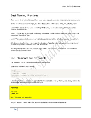 Notes By Niraj Bharambe
14
Best Naming Practices
Make names descriptive. Names with an underscore separator are nice: <first_name>, <last_name>.
Names should be short and simple, like this: <book_title> not like this: <the_title_of_the_book>.
Avoid "-" characters. If you name something "first-name," some software may think you want to
subtract name from first.
Avoid "." characters. If you name something "first.name," some software may think that "name" is a
property of the object "first."
Avoid ":" characters. Colons are reserved to be used for something called namespaces (more later).
XML documents often have a corresponding database. A good practice is to use the naming rules of
your database for the elements in the XML documents.
Non-English letters like éòá are perfectly legal in XML, but watch out for problems if your software
vendor doesn't support them.
XML Elements are Extensible
XML elements can be extended to carry more information.
Look at the following XML example:
<note>
<to>Tove</to>
<from>Jani</from>
<body>Don't forget me this weekend!</body>
</note>
Let's imagine that we created an application that extracted the <to>, <from>, and <body> elements
from the XML document to produce this output:
MESSAGE
To: Tove
From: Jani
Don't forget me this weekend!
Imagine that the author of the XML document added some extra information to it:
 