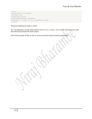 Notes By Niraj Bharambe
15
<note>
<date>2008-01-10</date>
<to>Tove</to>
<from>Jani</from>
<heading>Reminder</heading>
<body>Don't forget me this weekend!</body>
</note>
Should the application break or crash?
No. The application should still be able to find the <to>, <from>, and <body> elements in the XML
document and produce the same output.
One of the beauties of XML, is that it can be extended without breaking applications.
 