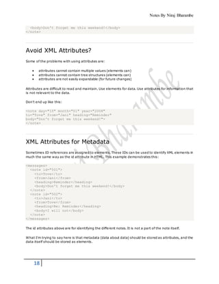 Notes By Niraj Bharambe
18
<body>Don't forget me this weekend!</body>
</note>
Avoid XML Attributes?
Some of the problems with using attributes are:
 attributes cannot contain multiple values (elements can)
 attributes cannot contain tree structures (elements can)
 attributes are not easily expandable (for future changes)
Attributes are difficult to read and maintain. Use elements for data. Use attributes for information that
is not relevant to the data.
Don't end up like this:
<note day="10" month="01" year="2008"
to="Tove" from="Jani" heading="Reminder"
body="Don't forget me this weekend!">
</note>
XML Attributes for Metadata
Sometimes ID references are assigned to elements. These IDs can be used to identify XML elements in
much the same way as the id attribute in HTML. This example demonstrates this:
<messages>
<note id="501">
<to>Tove</to>
<from>Jani</from>
<heading>Reminder</heading>
<body>Don't forget me this weekend!</body>
</note>
<note id="502">
<to>Jani</to>
<from>Tove</from>
<heading>Re: Reminder</heading>
<body>I will not</body>
</note>
</messages>
The id attributes above are for identifying the different notes. It is not a part of the note itself.
What I'm trying to say here is that metadata (data about data) should be stored as attributes, and the
data itself should be stored as elements.
 