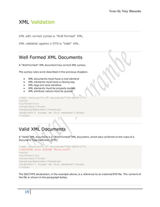 Notes By Niraj Bharambe
19
XML Validation
XML with correct syntax is "Well Formed" XML.
XML validated against a DTD is "Valid" XML.
Well Formed XML Documents
A "Well Formed" XML document has correct XML syntax.
The syntax rules were described in the previous chapters:
 XML documents must have a root element
 XML elements must have a closing tag
 XML tags are case sensitive
 XML elements must be properly nested
 XML attribute values must be quoted
<?xml version="1.0" encoding="ISO-8859-1"?>
<note>
<to>Tove</to>
<from>Jani</from>
<heading>Reminder</heading>
<body>Don't forget me this weekend!</body>
</note>
Valid XML Documents
A "Valid" XML document is a "Well Formed" XML document, which also conforms to the rules of a
Document Type Definition (DTD):
<?xml version="1.0" encoding="ISO-8859-1"?>
<!DOCTYPE note SYSTEM "Note.dtd">
<note>
<to>Tove</to>
<from>Jani</from>
<heading>Reminder</heading>
<body>Don't forget me this weekend!</body>
</note>
The DOCTYPE declaration, in the example above, is a reference to an external DTD file. The content of
the file is shown in the paragraph below.
 