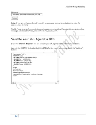 Notes By Niraj Bharambe
22
Filename:
http://w w w .w 3schools.com/xml/note_error.xml
Validate
Note: If you get an "Access denied" error, it's because your browser security does not allow file
access across domains.
The file "note_error.xml" demonstrates your browsers error handling. If you want to see an error free
message, substitute the "note_error.xml" with "cd_catalog.xml".
Validate Your XML Against a DTD
If you run Internet Explorer, you can validate your XML against a DTD in the text area below.
Just add the DOCTYPE declaration (with the DTD) after the <xml> element, and click the "Validate"
button:
<?xml version="1.0" ?>
<!DOCTYPEnote [
<!ELEMENT note (to,from,heading,body)>
<!ELEMENT to (#PCDATA)>
<!ELEMENT from (#PCDATA)>
<!ELEMENT heading (#PCDATA)>
<!ELEMENT body (#PCDATA)>
]>
<note>
<to>Tove</to>
<from>Jani</from>
<heading>Reminder</heading>
<message>Don't forget me this w eekend!</message>
</note>
 