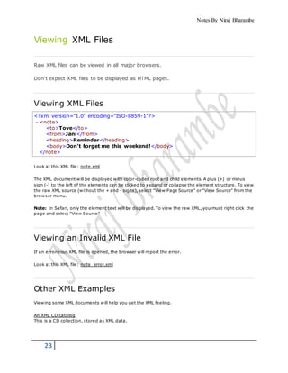 Notes By Niraj Bharambe
23
Viewing XML Files
Raw XML files can be viewed in all major browsers.
Don't expect XML files to be displayed as HTML pages.
Viewing XML Files
<?xml version="1.0" encoding="ISO-8859-1"?>
- <note>
<to>Tove</to>
<from>Jani</from>
<heading>Reminder</heading>
<body>Don't forget me this weekend!</body>
</note>
Look at this XML file: note.xml
The XML document will be displayed with color-coded root and child elements. A plus (+) or minus
sign (-) to the left of the elements can be clicked to expand or collapse the element structure. To view
the raw XML source (without the + and - signs), select "View Page Source" or "View Source" from the
browser menu.
Note: In Safari, only the element text will be displayed. To view the raw XML, you must right click the
page and select "View Source"
Viewing an Invalid XML File
If an erroneous XML file is opened, the browser will report the error.
Look at this XML file: note_error.xml
Other XML Examples
Viewing some XML documents will help you get the XML feeling.
An XML CD catalog
This is a CD collection, stored as XML data.
 
