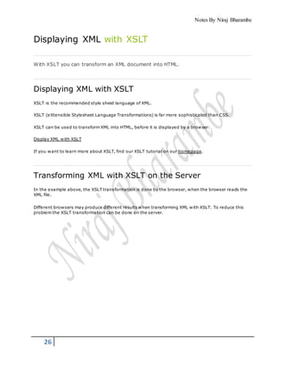 Notes By Niraj Bharambe
26
Displaying XML with XSLT
With XSLT you can transform an XML document into HTML.
Displaying XML with XSLT
XSLT is the recommended style sheet language of XML.
XSLT (eXtensible Stylesheet Language Transformations) is far more sophisticated than CSS.
XSLT can be used to transform XML into HTML, before it is displayed by a browser:
Display XML with XSLT
If you want to learn more about XSLT, find our XSLT tutorial on our homepage.
Transforming XML with XSLT on the Server
In the example above, the XSLT transformation is done by the browser, when the browser reads the
XML file.
Different browsers may produce different results when transforming XML with XSLT. To reduce this
problem the XSLT transformation can be done on the server.
 