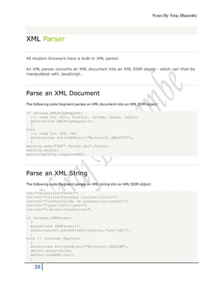 Notes By Niraj Bharambe
28
XML Parser
All modern browsers have a built-in XML parser.
An XML parser converts an XML document into an XML DOM object - which can then be
manipulated with JavaScript.
Parse an XML Document
The following code fragment parses an XML document into an XML DOM object:
if (window.XMLHttpRequest)
{// code for IE7+, Firefox, Chrome, Opera, Safari
xmlhttp=new XMLHttpRequest();
}
else
{// code for IE6, IE5
xmlhttp=new ActiveXObject("Microsoft.XMLHTTP");
}
xmlhttp.open("GET","books.xml",false);
xmlhttp.send();
xmlDoc=xmlhttp.responseXML;
Parse an XML String
The following code fragment parses an XML string into an XML DOM object:
txt="<bookstore><book>";
txt=txt+"<title>Everyday Italian</title>";
txt=txt+"<author>Giada De Laurentiis</author>";
txt=txt+"<year>2005</year>";
txt=txt+"</book></bookstore>";
if (window.DOMParser)
{
parser=new DOMParser();
xmlDoc=parser.parseFromString(txt,"text/xml");
}
else // Internet Explorer
{
xmlDoc=new ActiveXObject("Microsoft.XMLDOM");
xmlDoc.async=false;
xmlDoc.loadXML(txt);
}
 