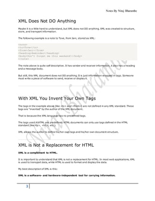Notes By Niraj Bharambe
3
XML Does Not DO Anything
Maybe it is a little hard to understand, but XML does not DO anything. XML was created to structure,
store, and transport information.
The following example is a note to Tove, from Jani, stored as XML:
<note>
<to>Tove</to>
<from>Jani</from>
<heading>Reminder</heading>
<body>Don't forget me this weekend!</body>
</note>
The note above is quite self descriptive. It has sender and receiver information, it also has a heading
and a message body.
But still, this XML document does not DO anything. It is just information wrapped in tags. Someone
must write a piece of software to send, receive or display it.
With XML You Invent Your Own Tags
The tags in the example above (like <to> and <from>) are not defined in any XML standard. These
tags are "invented" by the author of the XML document.
That is because the XML language has no predefined tags.
The tags used in HTML are predefined. HTML documents can only use tags defined in the HTML
standard (like <p>, <h1>, etc.).
XML allows the author to define his/her own tags and his/her own document structure.
XML is Not a Replacement for HTML
XML is a complement to HTML.
It is important to understand that XML is not a replacement for HTML. In most web applications, XML
is used to transport data, while HTML is used to format and display the data.
My best description of XML is this:
XML is a software- and hardware-independent tool for carrying information.
 