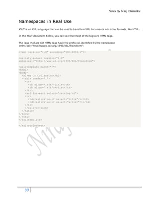 Notes By Niraj Bharambe
39
Namespaces in Real Use
XSLT is an XML language that can be used to transform XML documents into other formats, like HTML.
In the XSLT document below, you can see that most of the tags are HTML tags.
The tags that are not HTML tags have the prefix xsl, identified by the namespace
xmlns:xsl="http://www.w3.org/1999/XSL/Transform":
<?xml version="1.0" encoding="ISO-8859-1"?>
<xsl:stylesheet version="1.0"
xmlns:xsl="http://www.w3.org/1999/XSL/Transform">
<xsl:template match="/">
<html>
<body>
<h2>My CD Collection</h2>
<table border="1">
<tr>
<th align="left">Title</th>
<th align="left">Artist</th>
</tr>
<xsl:for-each select="catalog/cd">
<tr>
<td><xsl:value-of select="title"/></td>
<td><xsl:value-of select="artist"/></td>
</tr>
</xsl:for-each>
</table>
</body>
</html>
</xsl:template>
</xsl:stylesheet>
 
