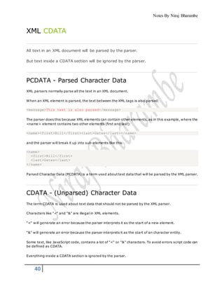Notes By Niraj Bharambe
40
XML CDATA
All text in an XML document will be parsed by the parser.
But text inside a CDATA section will be ignored by the parser.
PCDATA - Parsed Character Data
XML parsers normally parse all the text in an XML document.
When an XML element is parsed, the text between the XML tags is also parsed:
<message>This text is also parsed</message>
The parser does this because XML elements can contain other elements, as in this example, where the
<name> element contains two other elements (first and last):
<name><first>Bill</first><last>Gates</last></name>
and the parser will break it up into sub-elements like this:
<name>
<first>Bill</first>
<last>Gates</last>
</name>
Parsed Character Data (PCDATA) is a term used about text data that will be parsed by the XML parser.
CDATA - (Unparsed) Character Data
The term CDATA is used about text data that should not be parsed by the XML parser.
Characters like "<" and "&" are illegal in XML elements.
"<" will generate an error because the parser interprets it as the start of a new element.
"&" will generate an error because the parser interprets it as the start of an character entity.
Some text, like JavaScript code, contains a lot of "<" or "&" characters. To avoid errors script code can
be defined as CDATA.
Everything inside a CDATA section is ignored by the parser.
 