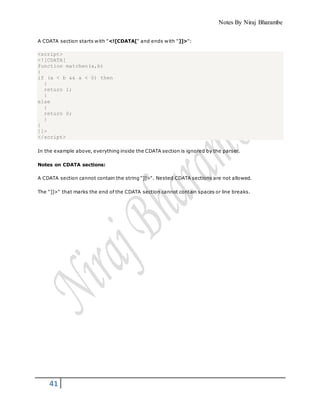 Notes By Niraj Bharambe
41
A CDATA section starts with "<![CDATA[" and ends with "]]>":
<script>
<![CDATA[
function matchwo(a,b)
{
if (a < b && a < 0) then
{
return 1;
}
else
{
return 0;
}
}
]]>
</script>
In the example above, everything inside the CDATA section is ignored by the parser.
Notes on CDATA sections:
A CDATA section cannot contain the string "]]>". Nested CDATA sections are not allowed.
The "]]>" that marks the end of the CDATA section cannot contain spaces or line breaks.
 