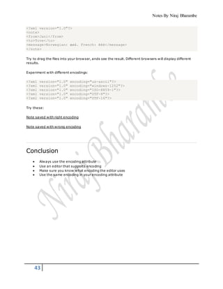 Notes By Niraj Bharambe
43
<?xml version="1.0"?>
<note>
<from>Jani</from>
<to>Tove</to>
<message>Norwegian: æøå. French: êèé</message>
</note>
Try to drag the files into your browser, ands see the result. Different browsers will display different
results.
Experiment with different encodings:
<?xml version="1.0" encoding="us-ascii"?>
<?xml version="1.0" encoding="windows-1252"?>
<?xml version="1.0" encoding="ISO-8859-1"?>
<?xml version="1.0" encoding="UTF-8"?>
<?xml version="1.0" encoding="UTF-16"?>
Try these:
Note saved with right encoding
Note saved with wrong encoding
Conclusion
 Always use the encoding attribute
 Use an editor that supports encoding
 Make sure you know what encoding the editor uses
 Use the same encoding in your encoding attribute
 