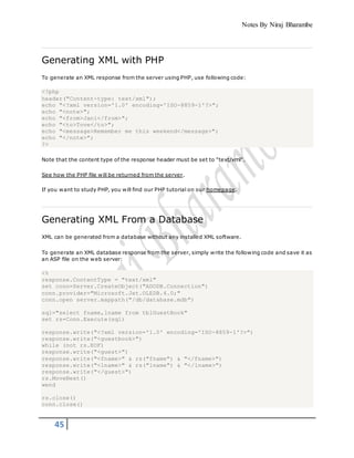 Notes By Niraj Bharambe
45
Generating XML with PHP
To generate an XML response from the server using PHP, use following code:
<?php
header("Content-type: text/xml");
echo "<?xml version='1.0' encoding='ISO-8859-1'?>";
echo "<note>";
echo "<from>Jani</from>";
echo "<to>Tove</to>";
echo "<message>Remember me this weekend</message>";
echo "</note>";
?>
Note that the content type of the response header must be set to "text/xml".
See how the PHP file will be returned from the server.
If you want to study PHP, you will find our PHP tutorial on our homepage.
Generating XML From a Database
XML can be generated from a database without any installed XML software.
To generate an XML database response from the server, simply write the following code and save it as
an ASP file on the web server:
<%
response.ContentType = "text/xml"
set conn=Server.CreateObject("ADODB.Connection")
conn.provider="Microsoft.Jet.OLEDB.4.0;"
conn.open server.mappath("/db/database.mdb")
sql="select fname,lname from tblGuestBook"
set rs=Conn.Execute(sql)
response.write("<?xml version='1.0' encoding='ISO-8859-1'?>")
response.write("<guestbook>")
while (not rs.EOF)
response.write("<guest>")
response.write("<fname>" & rs("fname") & "</fname>")
response.write("<lname>" & rs("lname") & "</lname>")
response.write("</guest>")
rs.MoveNext()
wend
rs.close()
conn.close()
 