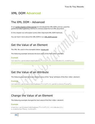 Notes By Niraj Bharambe
48
XML DOM Advanced
The XML DOM - Advanced
In an earlier chapter of this tutorial we introduced the XML DOM, and we used the
getElementsByTagName() method to retrieve data from an XML document.
In this chapter we will explain some other important XML DOM methods.
You can learn more about the XML DOM in our XML DOM tutorial.
Get the Value of an Element
The XML file used in the examples below: books.xml.
The following example retrieves the text value of the first <title> element:
Example
txt=xmlDoc.getElementsByTagName("title")[0].childNodes[0].nodeValue;
Try it yourself »
Get the Value of an Attribute
The following example retrieves the text value of the "lang" attribute of the first <title> element:
Example
txt=xmlDoc.getElementsByTagName("title")[0].getAttribute("lang");
Try it yourself »
Change the Value of an Element
The following example changes the text value of the first <title> element:
Example
x=xmlDoc.getElementsByTagName("title")[0].childNodes[0];
x.nodeValue="Easy Cooking";
 