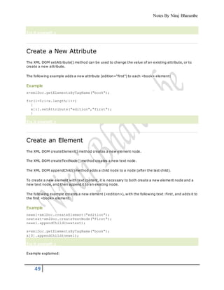 Notes By Niraj Bharambe
49
Try it yourself »
Create a New Attribute
The XML DOM setAttribute() method can be used to change the value of an existing attribute, or to
create a new attribute.
The following example adds a new attribute (edition="first") to each <book> element:
Example
x=xmlDoc.getElementsByTagName("book");
for(i=0;i<x.length;i++)
{
x[i].setAttribute("edition","first");
}
Try it yourself »
Create an Element
The XML DOM createElement() method creates a new element node.
The XML DOM createTextNode() method creates a new text node.
The XML DOM appendChild() method adds a child node to a node (after the last child).
To create a new element with text content, it is necessary to both create a new element node and a
new text node, and then append it to an existing node.
The following example creates a new element (<edition>), with the following text: First, and adds it to
the first <book> element:
Example
newel=xmlDoc.createElement("edition");
newtext=xmlDoc.createTextNode("First");
newel.appendChild(newtext);
x=xmlDoc.getElementsByTagName("book");
x[0].appendChild(newel);
Try it yourself »
Example explained:
 