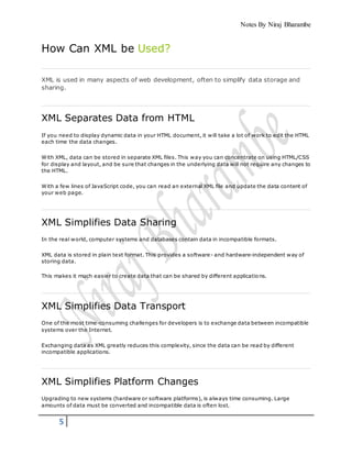 Notes By Niraj Bharambe
5
How Can XML be Used?
XML is used in many aspects of web development, often to simplify data storage and
sharing.
XML Separates Data from HTML
If you need to display dynamic data in your HTML document, it will take a lot of work to edit the HTML
each time the data changes.
With XML, data can be stored in separate XML files. This way you can concentrate on using HTML/CSS
for display and layout, and be sure that changes in the underlying data will not require any changes to
the HTML.
With a few lines of JavaScript code, you can read an external XML file and update the data content of
your web page.
XML Simplifies Data Sharing
In the real world, computer systems and databases contain data in incompatible formats.
XML data is stored in plain text format. This provides a software- and hardware-independent way of
storing data.
This makes it much easier to create data that can be shared by different applications.
XML Simplifies Data Transport
One of the most time-consuming challenges for developers is to exchange data between incompatible
systems over the Internet.
Exchanging data as XML greatly reduces this complexity, since the data can be read by different
incompatible applications.
XML Simplifies Platform Changes
Upgrading to new systems (hardware or software platforms), is always time consuming. Large
amounts of data must be converted and incompatible data is often lost.
 