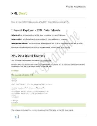 Notes By Niraj Bharambe
51
XML Don't
Here are some technologies you should try to avoid when using XML.
Internet Explorer - XML Data Islands
What is it? An XML data island is XML data embedded into an HTML page.
Why avoid it? XML Data Islands only works with Internet Explorer browsers.
What to use instead? You should use JavaScript and XML DOM to parse and display XML in HTML.
For more information about JavaScript and XML DOM, visit our XML DOM tutorial.
XML Data Island Example
This example uses the XML document "cd_catalog.xml".
Bind the XML document to an <xml> tag in the HTML document. The id attribute defines an id for the
data island, and the src attribute points to the XML file:
Example
This example only works in IE
<html>
<body>
<xml id="cdcat" src="cd_catalog.xml"></xml>
<table border="1" datasrc="#cdcat">
<tr>
<td><span datafld="ARTIST"></span></td>
<td><span datafld="TITLE"></span></td>
</tr>
</table>
</body>
</html>
Try it yourself »
The datasrc attribute of the <table> tag binds the HTML table to the XML data island.
 