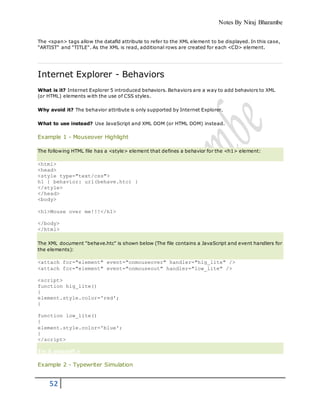 Notes By Niraj Bharambe
52
The <span> tags allow the datafld attribute to refer to the XML element to be displayed. In this case,
"ARTIST" and "TITLE". As the XML is read, additional rows are created for each <CD> element.
Internet Explorer - Behaviors
What is it? Internet Explorer 5 introduced behaviors. Behaviors are a way to add behaviors to XML
(or HTML) elements with the use of CSS styles.
Why avoid it? The behavior attribute is only supported by Internet Explorer.
What to use instead? Use JavaScript and XML DOM (or HTML DOM) instead.
Example 1 - Mouseover Highlight
The following HTML file has a <style> element that defines a behavior for the <h1> element:
<html>
<head>
<style type="text/css">
h1 { behavior: url(behave.htc) }
</style>
</head>
<body>
<h1>Mouse over me!!!</h1>
</body>
</html>
The XML document "behave.htc" is shown below (The file contains a JavaScript and event handlers for
the elements):
<attach for="element" event="onmouseover" handler="hig_lite" />
<attach for="element" event="onmouseout" handler="low_lite" />
<script>
function hig_lite()
{
element.style.color='red';
}
function low_lite()
{
element.style.color='blue';
}
</script>
Try it yourself »
Example 2 - Typewriter Simulation
 