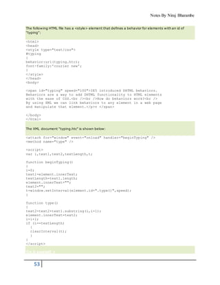 Notes By Niraj Bharambe
53
The following HTML file has a <style> element that defines a behavior for elements with an id of
"typing":
<html>
<head>
<style type="text/css">
#typing
{
behavior:url(typing.htc);
font-family:'courier new';
}
</style>
</head>
<body>
<span id="typing" speed="100">IE5 introduced DHTML behaviors.
Behaviors are a way to add DHTML functionality to HTML elements
with the ease of CSS.<br /><br />How do behaviors work?<br />
By using XML we can link behaviors to any element in a web page
and manipulate that element.</p>v </span>
</body>
</html>
The XML document "typing.htc" is shown below:
<attach for="window" event="onload" handler="beginTyping" />
<method name="type" />
<script>
var i,text1,text2,textLength,t;
function beginTyping()
{
i=0;
text1=element.innerText;
textLength=text1.length;
element.innerText="";
text2="";
t=window.setInterval(element.id+".type()",speed);
}
function type()
{
text2=text2+text1.substring(i,i+1);
element.innerText=text2;
i=i+1;
if (i==textLength)
{
clearInterval(t);
}
}
</script>
Try it yourself »
 
