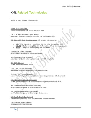 Notes By Niraj Bharambe
54
XML Related Technologies
Below is a list of XML technologies.
XHTML (Extensible HTML)
A stricter and cleaner XML based version of HTML.
XML DOM (XML Document Object Model)
A standard document model for accessing and manipulating XML.
XSL (Extensible Style Sheet Language) XSL consists of three parts:
 XSLT (XSL Transform) - transforms XML into other formats, like HTML
 XSL-FO (XSL Formatting Objects)- for formatting XML to screen, paper, etc
 XPath - a language for navigating XML documents
XQuery (XML Query Language)
An XML based language for querying XML data.
DTD (Document Type Definition)
A standard for defining the legal elements in an XML document.
XSD (XML Schema)
An XML-based alternative to DTD.
XLink (XML Linking Language)
A language for creating hyperlinks in XML documents.
XPointer (XML Pointer Language)
Allows the XLink hyperlinks to point to more specific parts in the XML document.
SOAP (Simple Object Access Protocol)
An XML-based protocol to let applications exchange information over HTTP.
WSDL (Web Services Description Language)
An XML-based language for describing web services.
RDF (Resource Description Framework)
An XML-based language for describing web resources.
RSS (Really Simple Syndication)
A format for syndicating news and the content of news-like sites.
SVG (Scalable Vector Graphics)
Defines graphics in XML format.
 