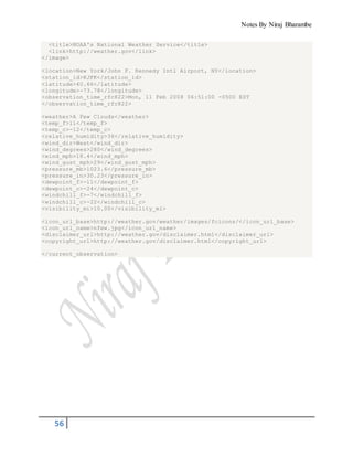 Notes By Niraj Bharambe
56
<title>NOAA's National Weather Service</title>
<link>http://weather.gov</link>
</image>
<location>New York/John F. Kennedy Intl Airport, NY</location>
<station_id>KJFK</station_id>
<latitude>40.66</latitude>
<longitude>-73.78</longitude>
<observation_time_rfc822>Mon, 11 Feb 2008 06:51:00 -0500 EST
</observation_time_rfc822>
<weather>A Few Clouds</weather>
<temp_f>11</temp_f>
<temp_c>-12</temp_c>
<relative_humidity>36</relative_humidity>
<wind_dir>West</wind_dir>
<wind_degrees>280</wind_degrees>
<wind_mph>18.4</wind_mph>
<wind_gust_mph>29</wind_gust_mph>
<pressure_mb>1023.6</pressure_mb>
<pressure_in>30.23</pressure_in>
<dewpoint_f>-11</dewpoint_f>
<dewpoint_c>-24</dewpoint_c>
<windchill_f>-7</windchill_f>
<windchill_c>-22</windchill_c>
<visibility_mi>10.00</visibility_mi>
<icon_url_base>http://weather.gov/weather/images/fcicons/</icon_url_base>
<icon_url_name>nfew.jpg</icon_url_name>
<disclaimer_url>http://weather.gov/disclaimer.html</disclaimer_url>
<copyright_url>http://weather.gov/disclaimer.html</copyright_url>
</current_observation>
 