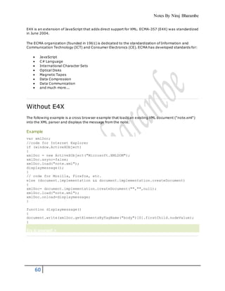 Notes By Niraj Bharambe
60
E4X is an extension of JavaScript that adds direct support for XML. ECMA-357 (E4X) was standardized
in June 2004.
The ECMA organization (founded in 1961) is dedicated to the standardization of Information and
Communication Technology (ICT) and Consumer Electronics (CE). ECMA has developed standards for:
 JavaScript
 C# Language
 International Character Sets
 Optical Disks
 Magnetic Tapes
 Data Compression
 Data Communication
 and much more...
Without E4X
The following example is a cross browser example that loads an existing XML document ("note.xml")
into the XML parser and displays the message from the note:
Example
var xmlDoc;
//code for Internet Explorer
if (window.ActiveXObject)
{
xmlDoc = new ActiveXObject("Microsoft.XMLDOM");
xmlDoc.async=false;
xmlDoc.load("note.xml");
displaymessage();
}
// code for Mozilla, Firefox, etc.
else (document.implementation && document.implementation.createDocument)
{
xmlDoc= document.implementation.createDocument("","",null);
xmlDoc.load("note.xml");
xmlDoc.onload=displaymessage;
}
function displaymessage()
{
document.write(xmlDoc.getElementsByTagName("body")[0].firstChild.nodeValue);
}
Try it yourself »
 