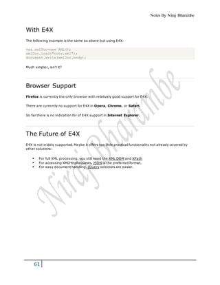 Notes By Niraj Bharambe
61
With E4X
The following example is the same as above but using E4X:
var xmlDoc=new XML();
xmlDoc.load("note.xml");
document.write(xmlDoc.body);
Much simpler, isn't it?
Browser Support
Firefox is currently the only browser with relatively good support for E4X.
There are currently no support for E4X in Opera, Chrome, or Safari.
So far there is no indication for of E4X support in Internet Explorer.
The Future of E4X
E4X is not widely supported. Maybe it offers too little practical functionality not already covered by
other solutions:
 For full XML processing, you still need the XML DOM and XPath
 For accessing XMLHttpRequests, JSON is the preferred format.
 For easy document handling, JQuery selectors are easier.
 