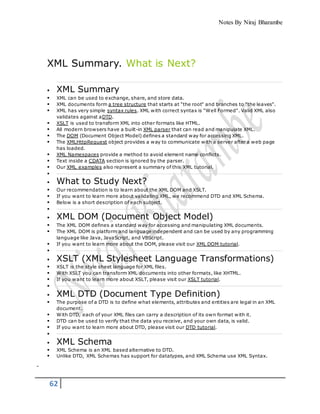 Notes By Niraj Bharambe
62
XML Summary. What is Next?
 XML Summary
 XML can be used to exchange, share, and store data.
 XML documents form a tree structure that starts at "the root" and branches to "the leaves".
 XML has very simple syntax rules. XML with correct syntax is "Well Formed". Valid XML also
validates against aDTD.
 XSLT is used to transform XML into other formats like HTML.
 All modern browsers have a built-in XML parser that can read and manipulate XML.
 The DOM (Document Object Model) defines a standard way for accessing XML.
 The XMLHttpRequest object provides a way to communicate with a server after a web page
has loaded.
 XML Namespaces provide a method to avoid element name conflicts.
 Text inside a CDATA section is ignored by the parser.
 Our XML examples also represent a summary of this XML tutorial.

 What to Study Next?
 Our recommendation is to learn about the XML DOM and XSLT.
 If you want to learn more about validating XML, we recommend DTD and XML Schema.
 Below is a short description of each subject.

 XML DOM (Document Object Model)
 The XML DOM defines a standard way for accessing and manipulating XML documents.
 The XML DOM is platform and language independent and can be used by any programming
language like Java, JavaScript, and VBScript.
 If you want to learn more about the DOM, please visit our XML DOM tutorial.

 XSLT (XML Stylesheet Language Transformations)
 XSLT is the style sheet language for XML files.
 With XSLT you can transform XML documents into other formats, like XHTML.
 If you want to learn more about XSLT, please visit our XSLT tutorial.

 XML DTD (Document Type Definition)
 The purpose of a DTD is to define what elements, attributes and entities are legal in an XML
document.
 With DTD, each of your XML files can carry a description of its own format with it.
 DTD can be used to verify that the data you receive, and your own data, is valid.
 If you want to learn more about DTD, please visit our DTD tutorial.

 XML Schema
 XML Schema is an XML based alternative to DTD.
 Unlike DTD, XML Schemas has support for datatypes, and XML Schema use XML Syntax.
 