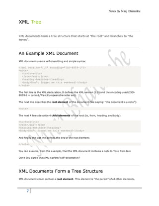 Notes By Niraj Bharambe
7
XML Tree
XML documents form a tree structure that starts at "the root" and branches to "the
leaves".
An Example XML Document
XML documents use a self-describing and simple syntax:
<?xml version="1.0" encoding="ISO-8859-1"?>
<note>
<to>Tove</to>
<from>Jani</from>
<heading>Reminder</heading>
<body>Don't forget me this weekend!</body>
</note>
The first line is the XML declaration. It defines the XML version (1.0) and the encoding used (ISO-
8859-1 = Latin-1/West European character set).
The next line describes the root element of the document (like saying: "this document is a note"):
<note>
The next 4 lines describe 4 child elements of the root (to, from, heading, and body):
<to>Tove</to>
<from>Jani</from>
<heading>Reminder</heading>
<body>Don't forget me this weekend!</body>
And finally the last line defines the end of the root element:
</note>
You can assume, from this example, that the XML document contains a note to Tove from Jani.
Don't you agree that XML is pretty self-descriptive?
XML Documents Form a Tree Structure
XML documents must contain a root element. This element is "the parent" of all other elements.
 
