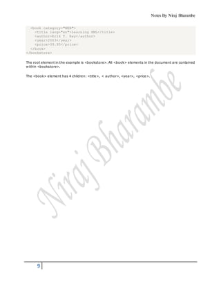 Notes By Niraj Bharambe
9
<book category="WEB">
<title lang="en">Learning XML</title>
<author>Erik T. Ray</author>
<year>2003</year>
<price>39.95</price>
</book>
</bookstore>
The root element in the example is <bookstore>. All <book> elements in the document are contained
within <bookstore>.
The <book> element has 4 children: <title>, < author>, <year>, <price>.
 