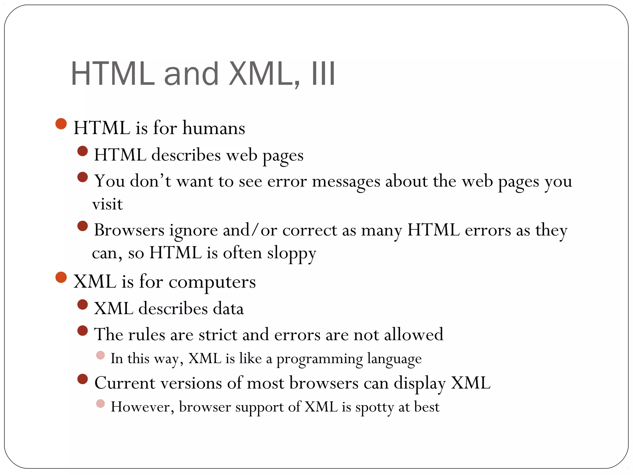 HTML and XML, III
10
HTML is for humans
HTML describes web pages
You don’t want to see error messages about the web pages you
visit
Browsers ignore and/or correct as many HTML errors as they
can, so HTML is often sloppy
XML is for computers
XML describes data
The rules are strict and errors are not allowed
In this way, XML is like a programming language
Current versions of most browsers can display XML
However, browser support of XML is spotty at best
 