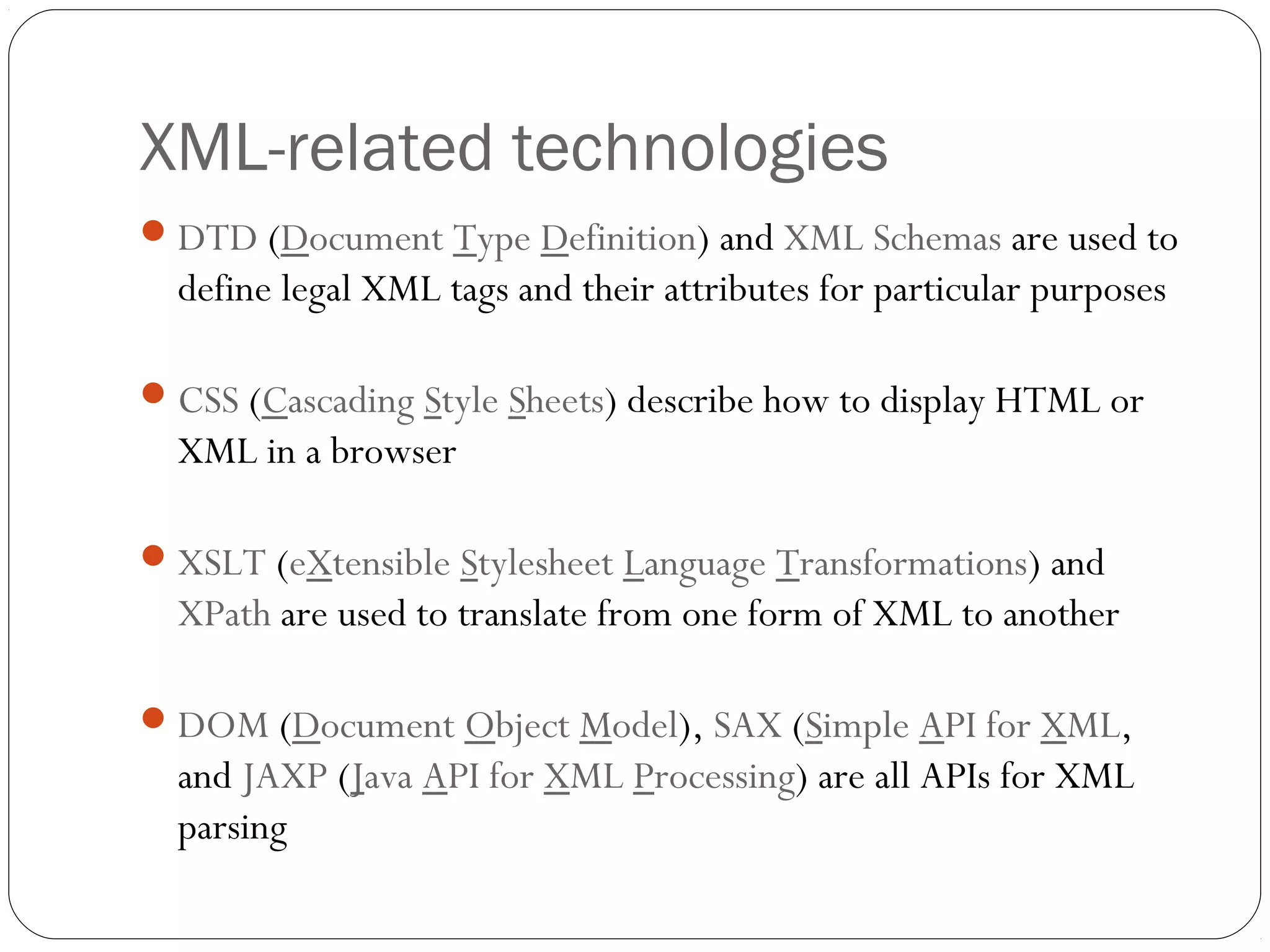 XML-related technologies
11
DTD (Document Type Definition) and XML Schemas are used to
define legal XML tags and their attributes for particular purposes
CSS (Cascading Style Sheets) describe how to display HTML or
XML in a browser
XSLT (eXtensible Stylesheet Language Transformations) and
XPath are used to translate from one form of XML to another
DOM (Document Object Model), SAX (Simple API for XML,
and JAXP (Java API for XML Processing) are all APIs for XML
parsing
 