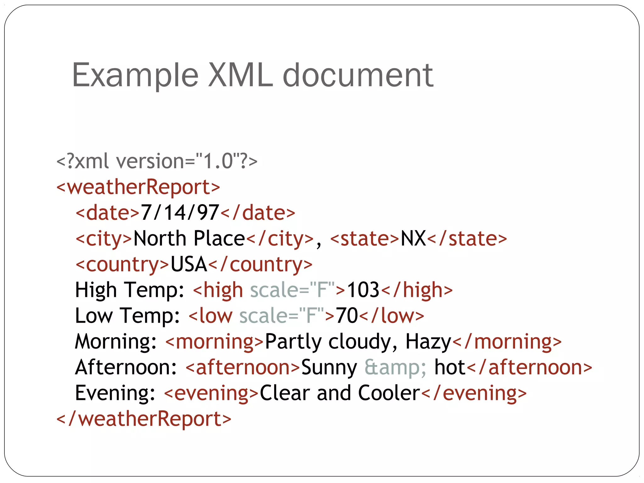 Example XML document
12
<?xml version="1.0"?>
<weatherReport>
<date>7/14/97</date>
<city>North Place</city>, <state>NX</state>
<country>USA</country>
High Temp: <high scale="F">103</high>
Low Temp: <low scale="F">70</low>
Morning: <morning>Partly cloudy, Hazy</morning>
Afternoon: <afternoon>Sunny &amp; hot</afternoon>
Evening: <evening>Clear and Cooler</evening>
</weatherReport>
 