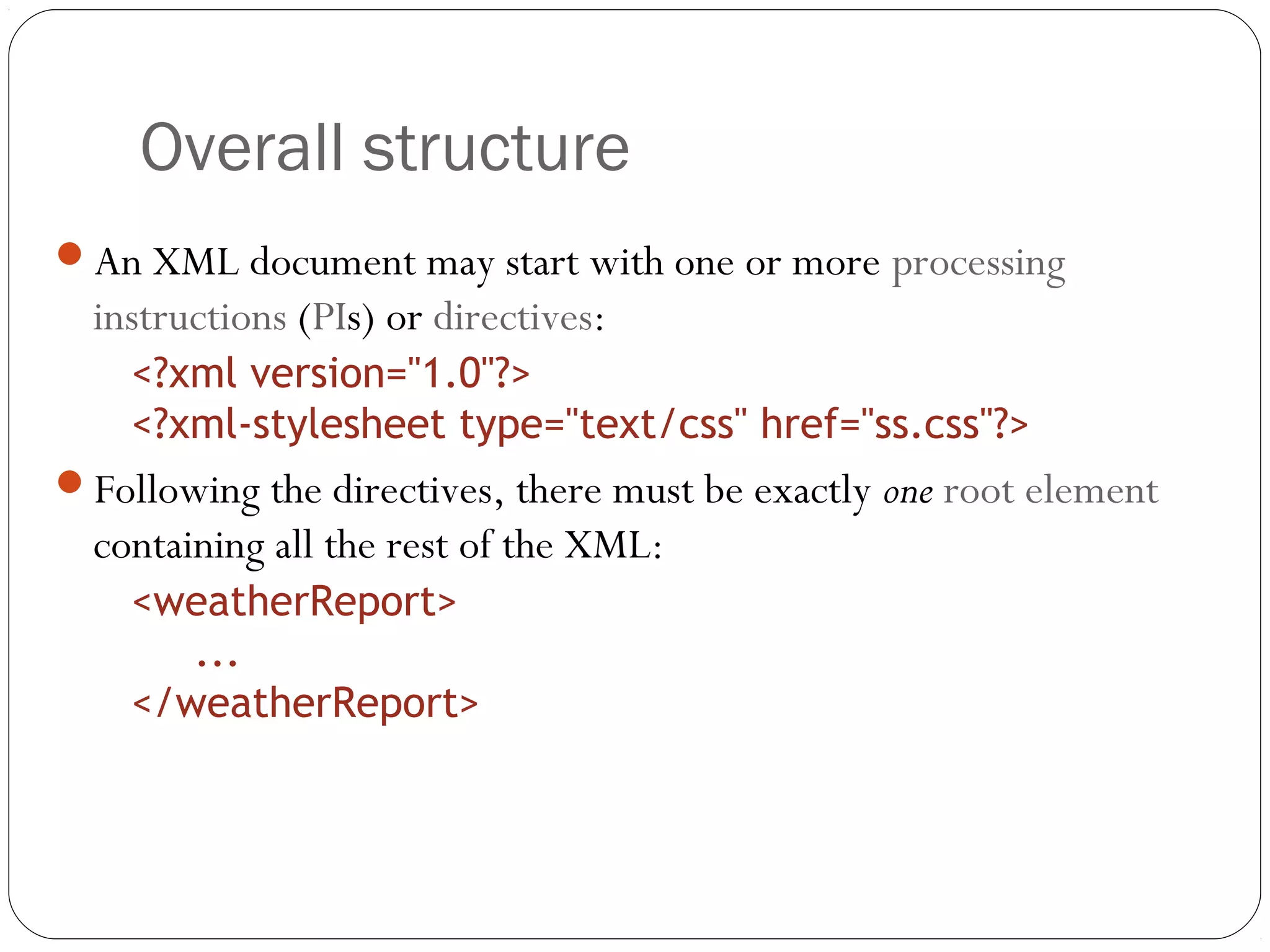 Overall structure
13
An XML document may start with one or more processing
instructions (PIs) or directives:
<?xml version="1.0"?>
<?xml-stylesheet type="text/css" href="ss.css"?>
Following the directives, there must be exactly one root element
containing all the rest of the XML:
<weatherReport>
...
</weatherReport>
 