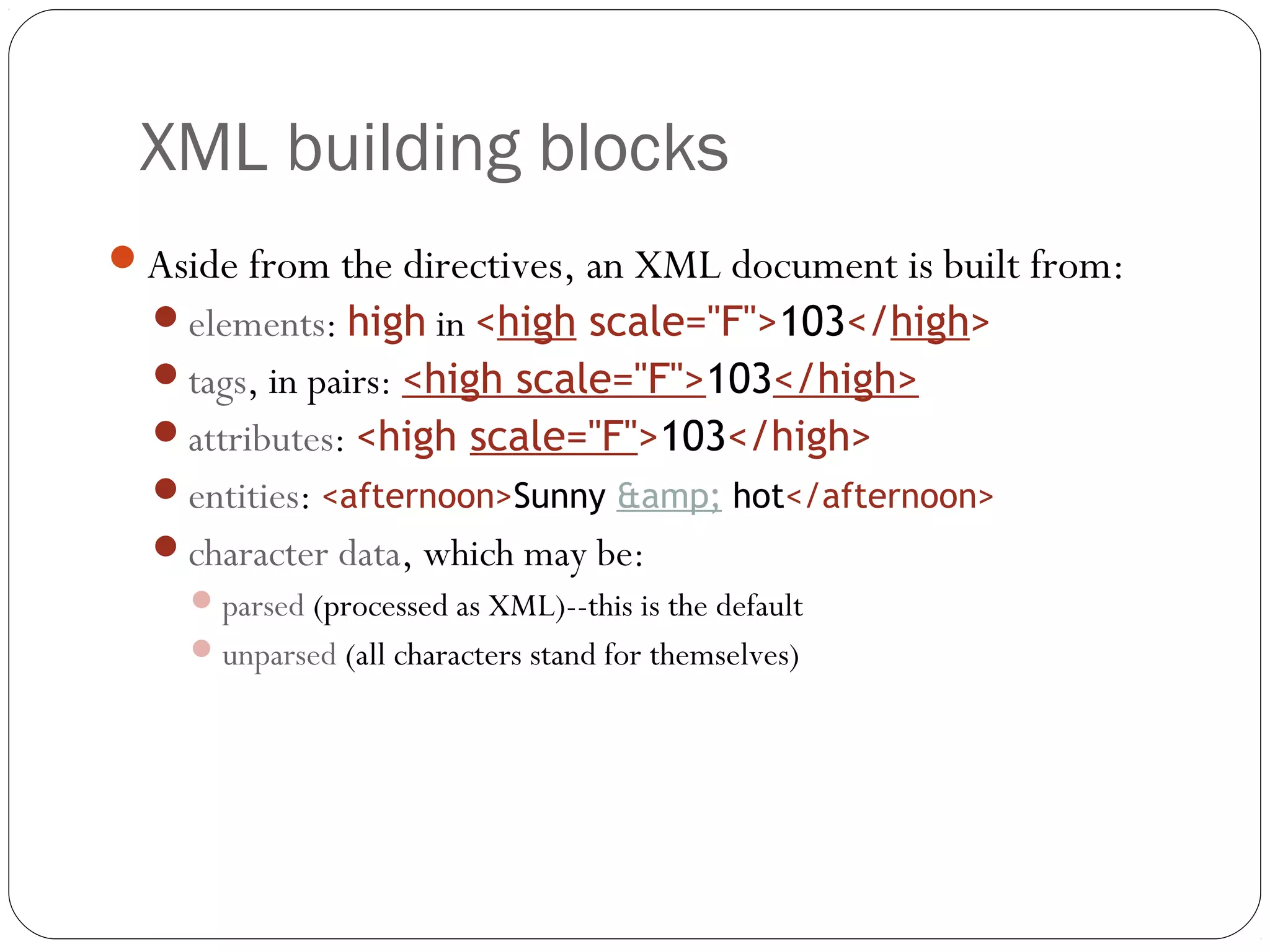 XML building blocks
14
Aside from the directives, an XML document is built from:
elements: high in <high scale="F">103</high>
tags, in pairs: <high scale="F">103</high>
attributes: <high scale="F">103</high>
entities: <afternoon>Sunny &amp; hot</afternoon>
character data, which may be:
parsed (processed as XML)--this is the default
unparsed (all characters stand for themselves)
 