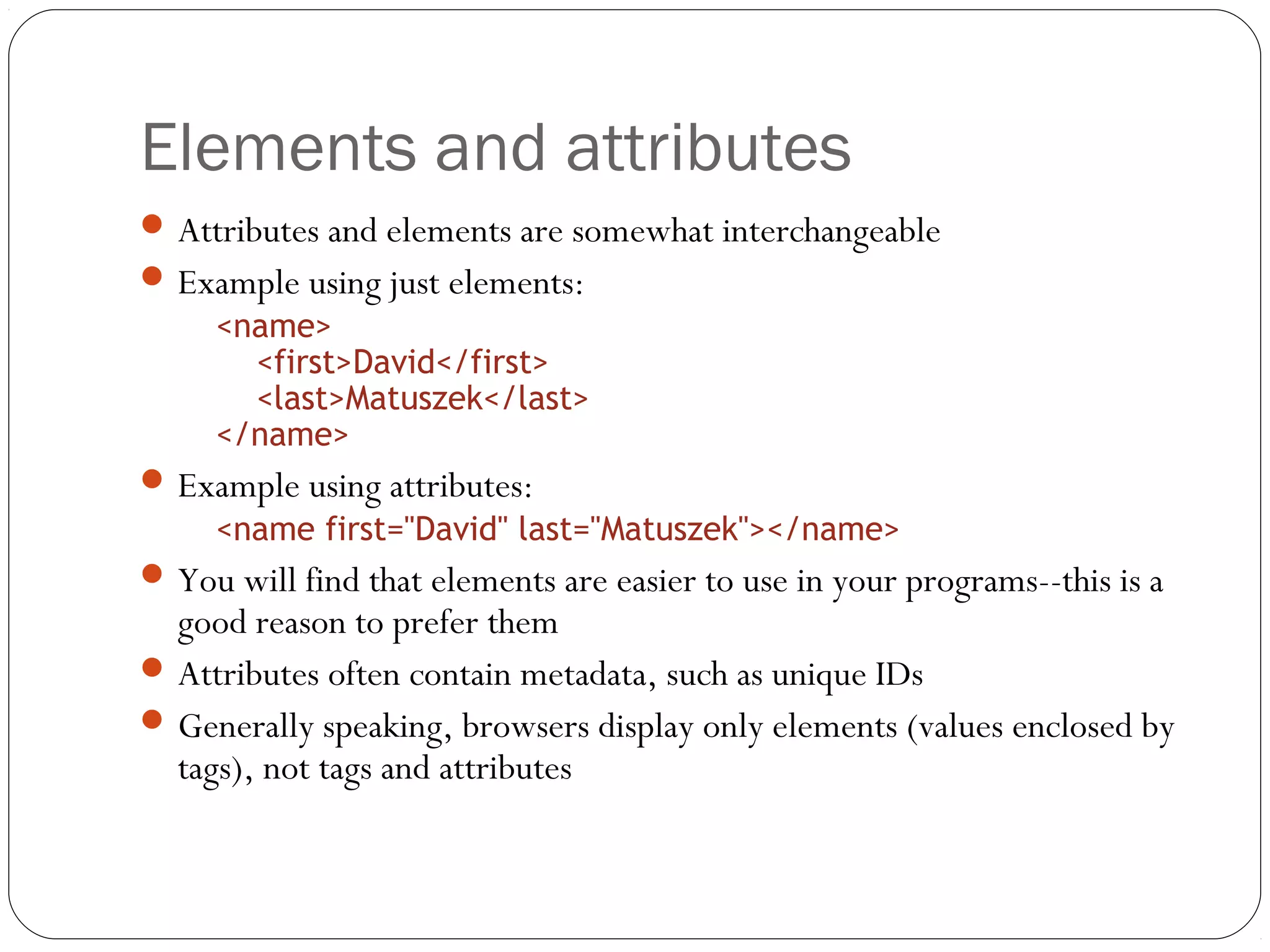 Elements and attributes
15
Attributes and elements are somewhat interchangeable
Example using just elements:
<name>
<first>David</first>
<last>Matuszek</last>
</name>
Example using attributes:
<name first="David" last="Matuszek"></name>
You will find that elements are easier to use in your programs--this is a
good reason to prefer them
Attributes often contain metadata, such as unique IDs
Generally speaking, browsers display only elements (values enclosed by
tags), not tags and attributes
 