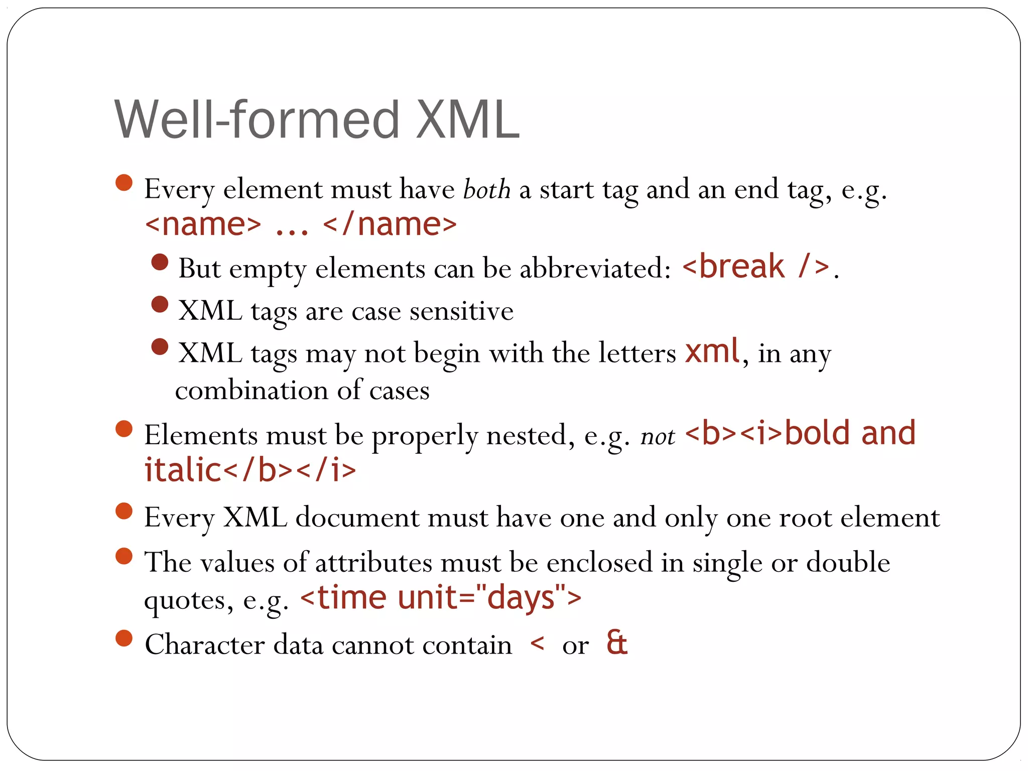 Well-formed XML
16
Every element must have both a start tag and an end tag, e.g.
<name> ... </name>
But empty elements can be abbreviated: <break />.
XML tags are case sensitive
XML tags may not begin with the letters xml, in any
combination of cases
Elements must be properly nested, e.g. not <b><i>bold and
italic</b></i>
Every XML document must have one and only one root element
The values of attributes must be enclosed in single or double
quotes, e.g. <time unit="days">
Character data cannot contain < or &
 