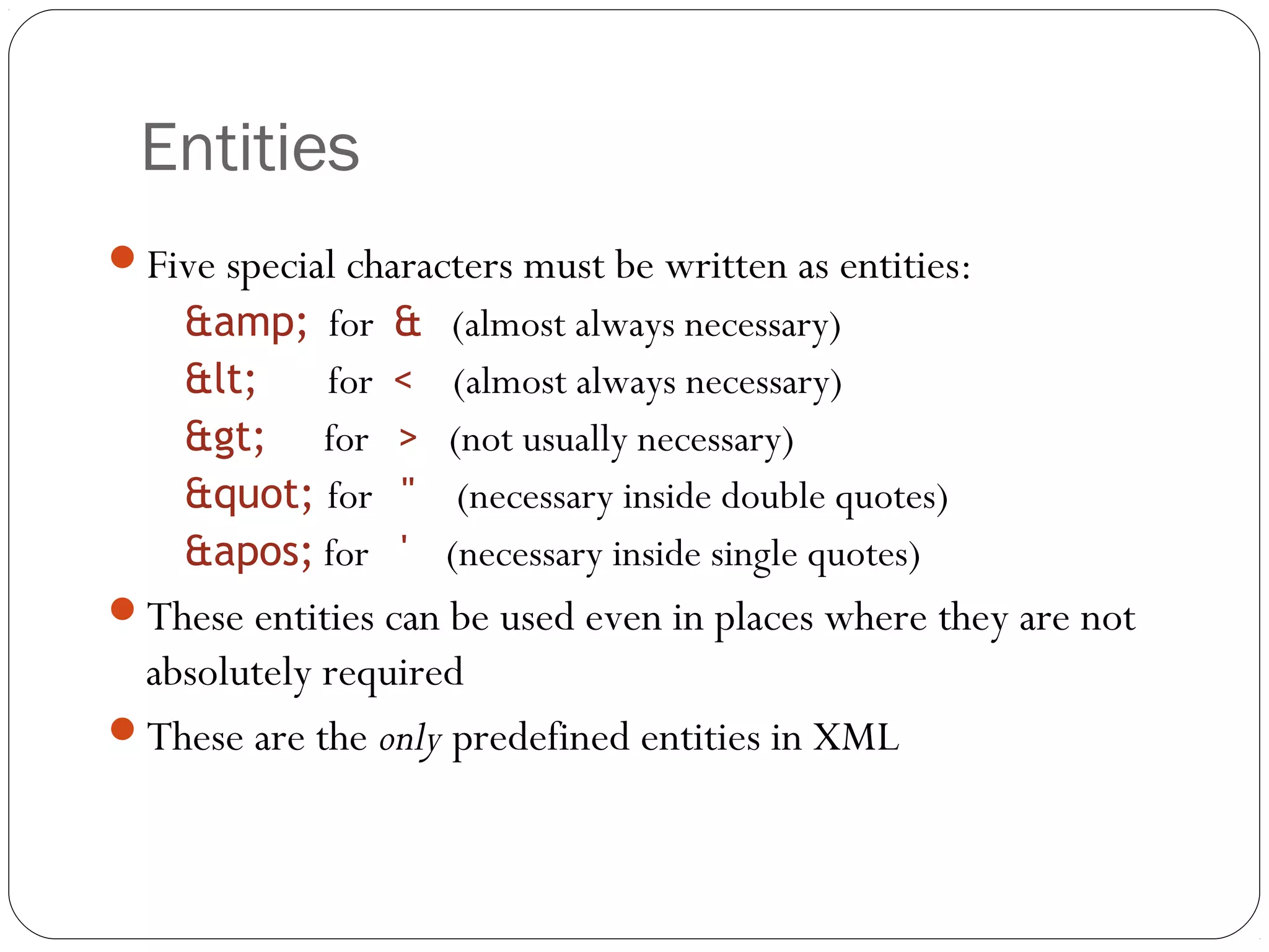 Entities
17
Five special characters must be written as entities:
&amp; for & (almost always necessary)
&lt; for < (almost always necessary)
&gt; for > (not usually necessary)
&quot; for " (necessary inside double quotes)
&apos; for ' (necessary inside single quotes)
These entities can be used even in places where they are not
absolutely required
These are the only predefined entities in XML
 