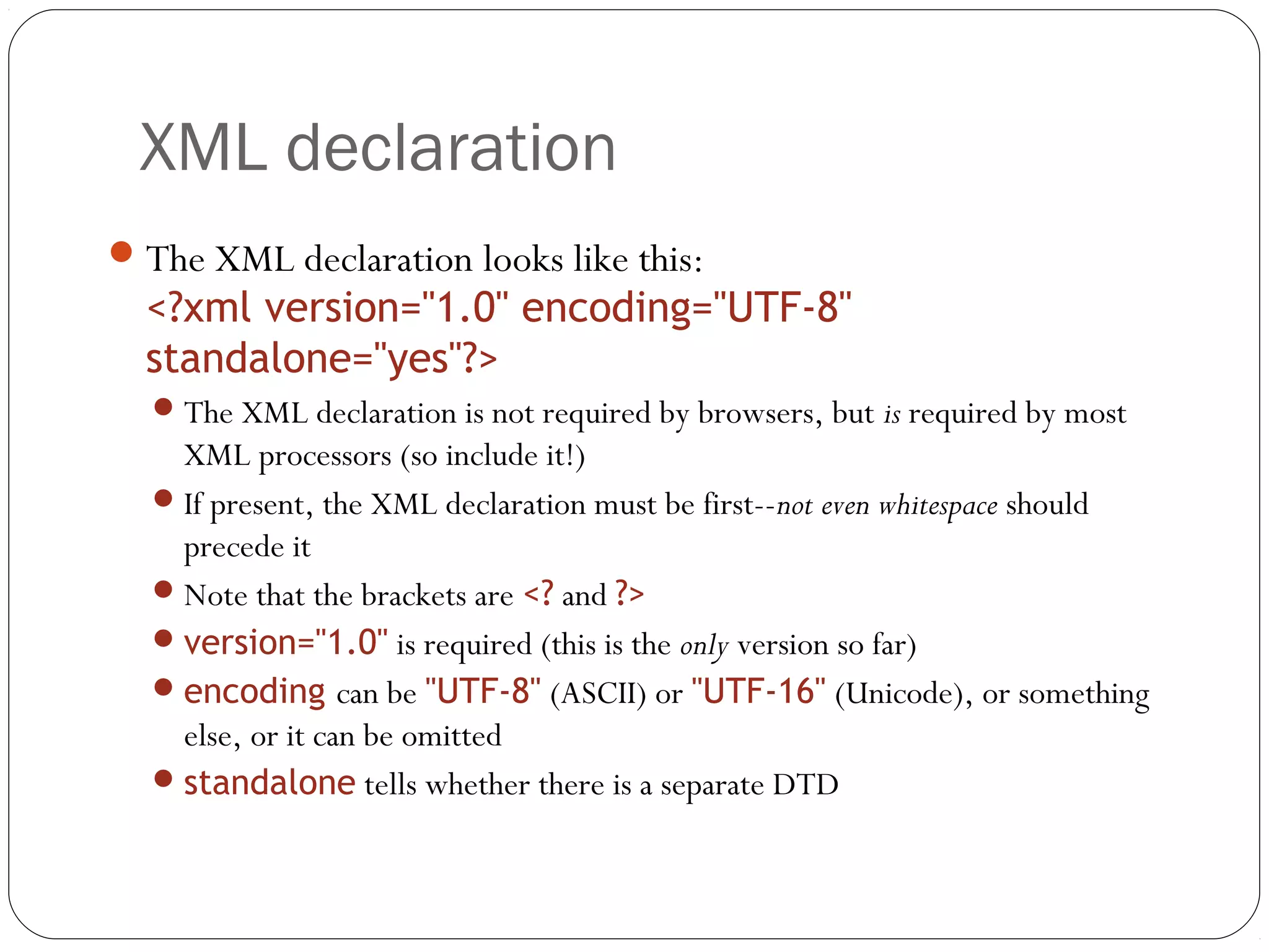 XML declaration
18
The XML declaration looks like this:
<?xml version="1.0" encoding="UTF-8"
standalone="yes"?>
The XML declaration is not required by browsers, but is required by most
XML processors (so include it!)
If present, the XML declaration must be first--not even whitespace should
precede it
Note that the brackets are <? and ?>
version="1.0" is required (this is the only version so far)
encoding can be "UTF-8" (ASCII) or "UTF-16" (Unicode), or something
else, or it can be omitted
standalone tells whether there is a separate DTD
 