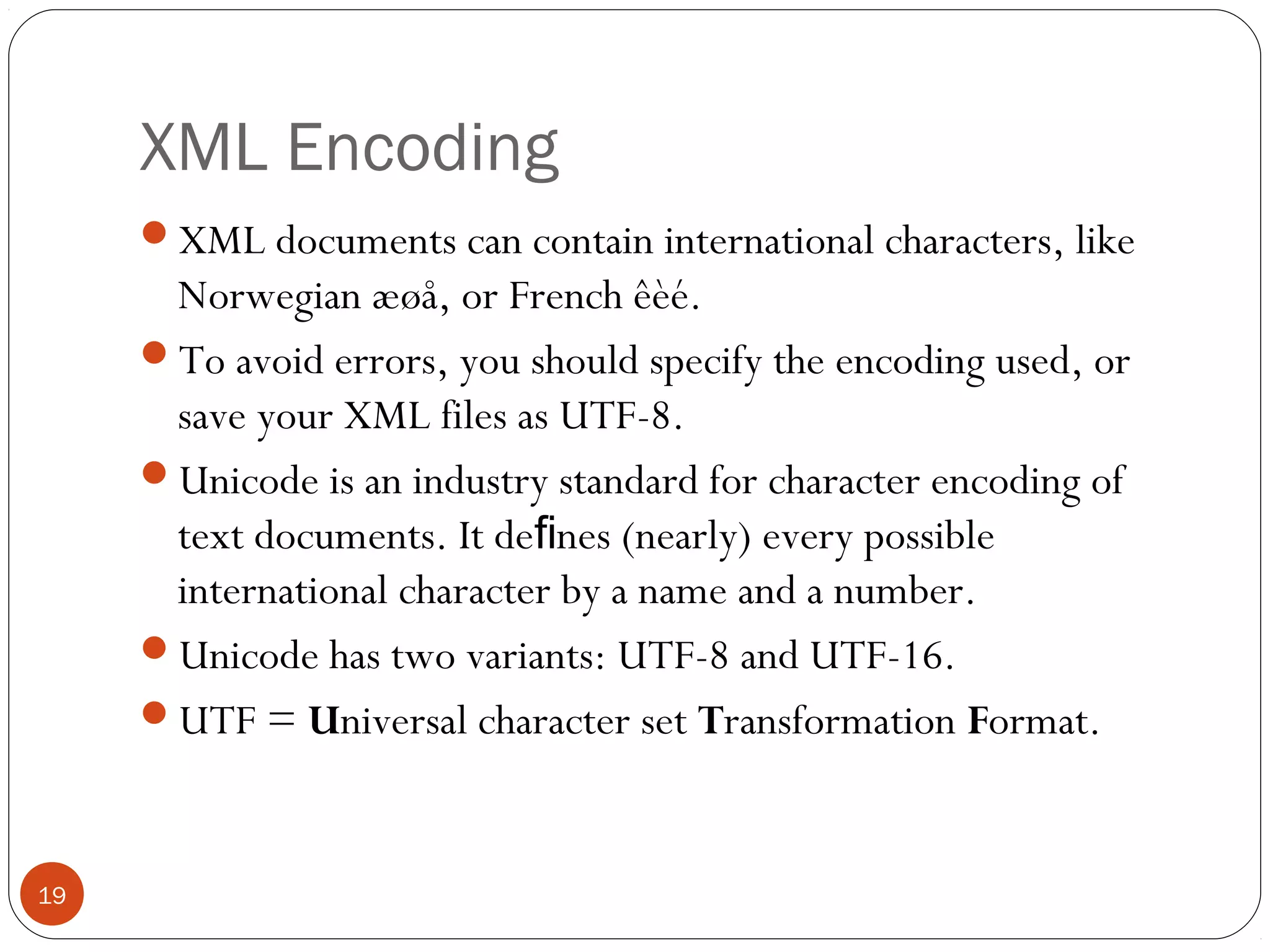 XML Encoding
XML documents can contain international characters, like
Norwegian æøå, or French êèé.
To avoid errors, you should specify the encoding used, or
save your XML files as UTF-8.
Unicode is an industry standard for character encoding of
text documents. It de nes (nearly) every possibleﬁ
international character by a name and a number.
Unicode has two variants: UTF-8 and UTF-16.
UTF = Universal character set Transformation Format.
19
 