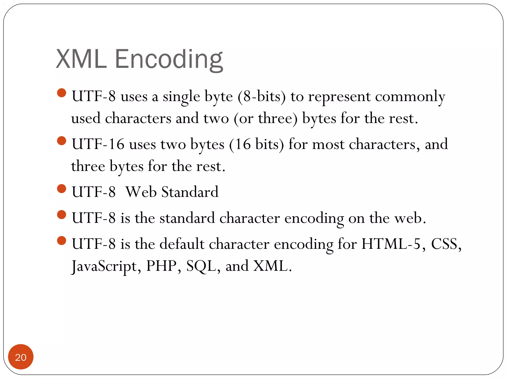 XML Encoding
UTF-8 uses a single byte (8-bits) to represent commonly
used characters and two (or three) bytes for the rest.
UTF-16 uses two bytes (16 bits) for most characters, and
three bytes for the rest.
UTF-8 Web Standard
UTF-8 is the standard character encoding on the web.
UTF-8 is the default character encoding for HTML-5, CSS,
JavaScript, PHP, SQL, and XML.
20
 